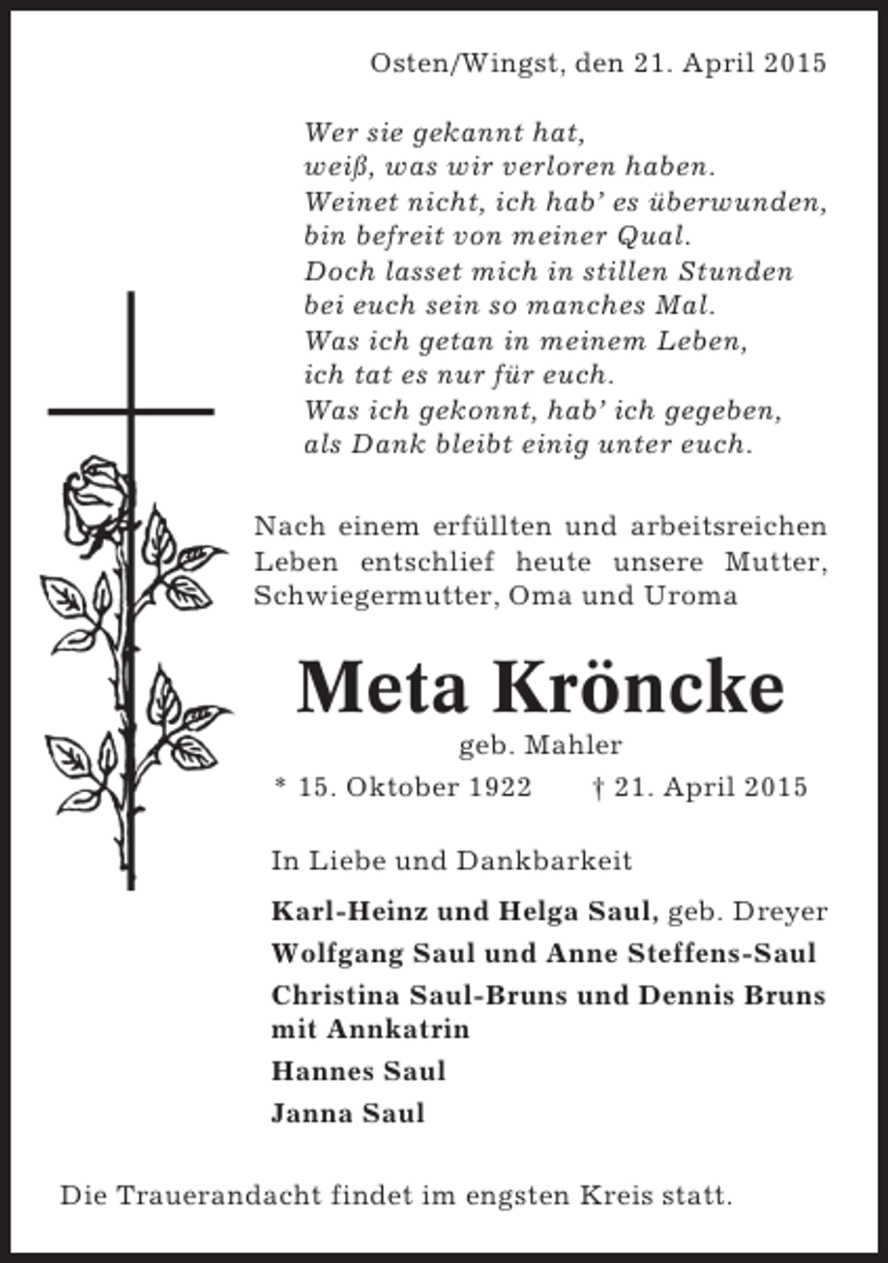 <p>Osten/Wingst, den 21. April 2015<br />Wer sie gekannt hat,<br />weiß, was wir verloren haben.<br />Weinet nicht, ich hab’ es überwunden,<br />bin befreit von meiner Qual.<br />Doch lasset mich in stillen Stunden<br />bei euch sein so manches Mal.<br />Was ich getan in meinem Leben,<br />ich tat es nur für euch.<br />Was ich gekonnt, hab’ ich gegeben,<br />als Dank bleibt einig unter euch.<br />Nach einem erfüllten und arbeitsreichen<br />Leben entschlief heute unsere Mutter,<br />Schwiegermutter, Oma und Uroma</p><p>Meta Kröncke<br />geb. Mahler<br />* 15. Oktober 1922<br />† 21. April 2015<br />In Liebe und Dankbarkeit<br />Karl-Heinz und Helga Saul, geb. Dreyer<br />Wolfgang Saul und Anne Steffens-Saul<br />Christina Saul-Bruns und Dennis Bruns<br />mit Annkatrin<br />Hannes Saul<br />Janna Saul<br />Die Trauerandacht findet im engsten Kreis statt.</p>