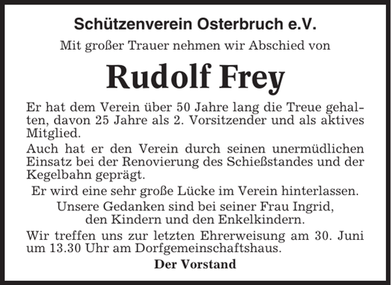 <p>Schützenverein Osterbruch e.V.<br />Mit großer Trauer nehmen wir Abschied von</p><p>Rudolf Frey<br />Er hat dem Verein über 50 Jahre lang die Treue gehalten, davon 25 Jahre als 2. Vorsitzender und als aktives<br />Mitglied.<br />Auch hat er den Verein durch seinen unermüdlichen<br />Einsatz bei der Renovierung des Schießstandes und der<br />Kegelbahn geprägt.<br />Er wird eine sehr große Lücke im Verein hinterlassen.<br />Unsere Gedanken sind bei seiner Frau Ingrid,<br />den Kindern und den Enkelkindern.<br />Wir treffen uns zur letzten Ehrerweisung am 30. Juni<br />um 13.30 Uhr am Dorfgemeinschaftshaus.<br />Der Vorstand</p>