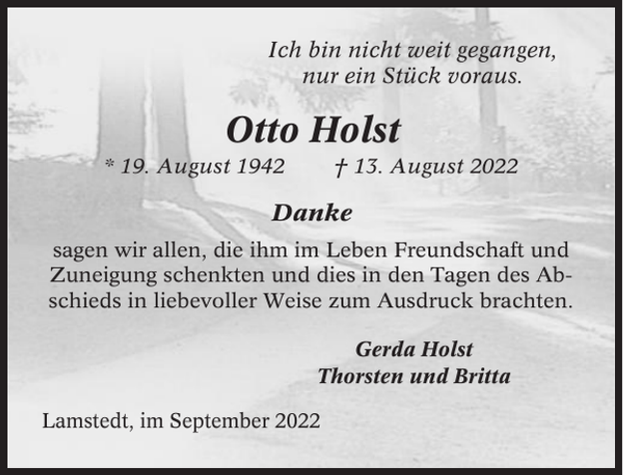 <p>Ich bin nicht weit gegangen,<br />nur ein Stück voraus.</p><p>Otto Holst<br />* 19. August 1942</p><p>† 13. August 2022</p><p>Danke<br />sagen wir allen, die ihm im Leben Freundschaft und<br />Zuneigung schenkten und dies in den Tagen des Abschieds in liebevoller Weise zum Ausdruck brachten.<br />Gerda Holst<br />Thorsten und Britta<br />Lamstedt, im September 2022</p>
