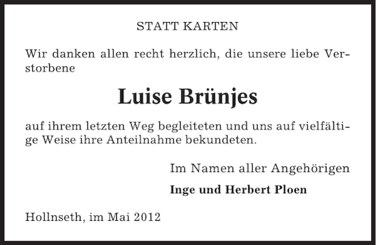 <p>STATT KARTEN<br />Wir danken allen recht herzlich, die unsere liebe Verstorbene</p><p>Luise Brünjes<br />auf ihrem letzten Weg begleiteten und uns auf vielfältige Weise ihre Anteilnahme bekundeten.</p><p>Im Namen aller Angehörigen<br />Inge und Herbert Ploen<br />Hollnseth, im Mai 2012</p>