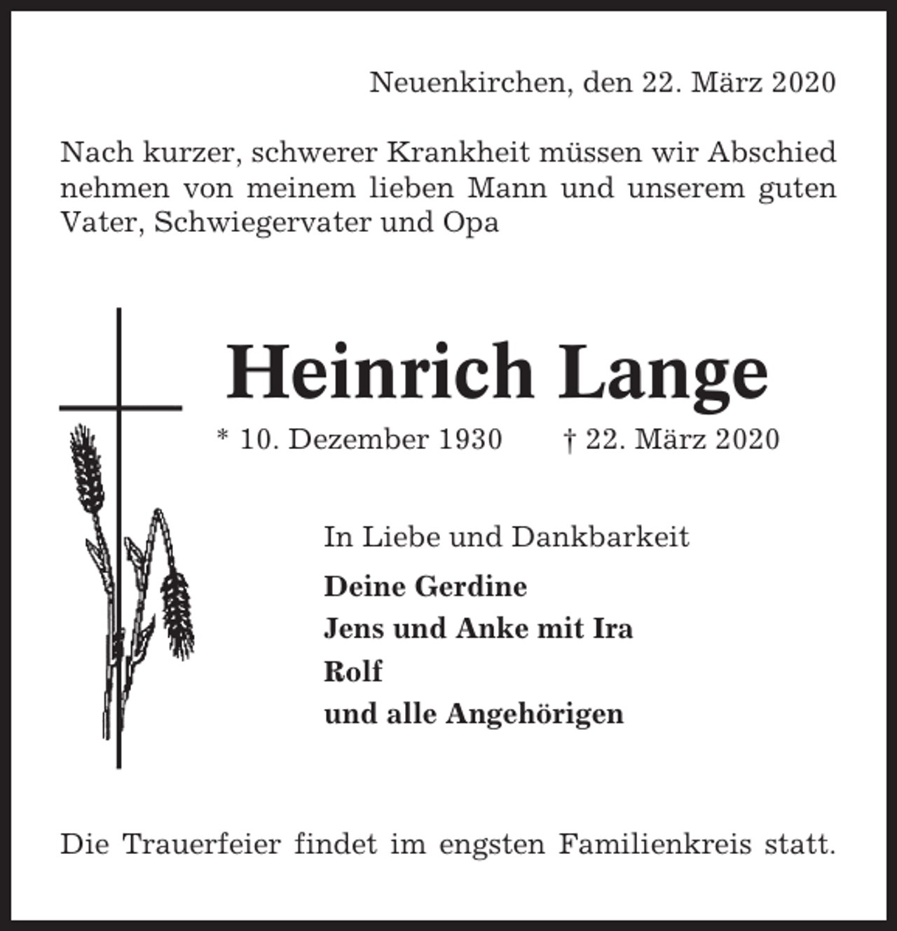 <p>Neuenkirchen, den 22. März 2020<br />Nach kurzer, schwerer Krankheit müssen wir Abschied<br />nehmen von meinem lieben Mann und unserem guten<br />Vater, Schwiegervater und Opa</p><p>Heinrich Lange<br />* 10. Dezember 1930</p><p>† 22. März 2020</p><p>In Liebe und Dankbarkeit<br />Deine Gerdine<br />Jens und Anke mit Ira<br />Rolf<br />und alle Angehörigen</p><p>Die Trauerfeier findet im engsten Familienkreis statt.</p>
