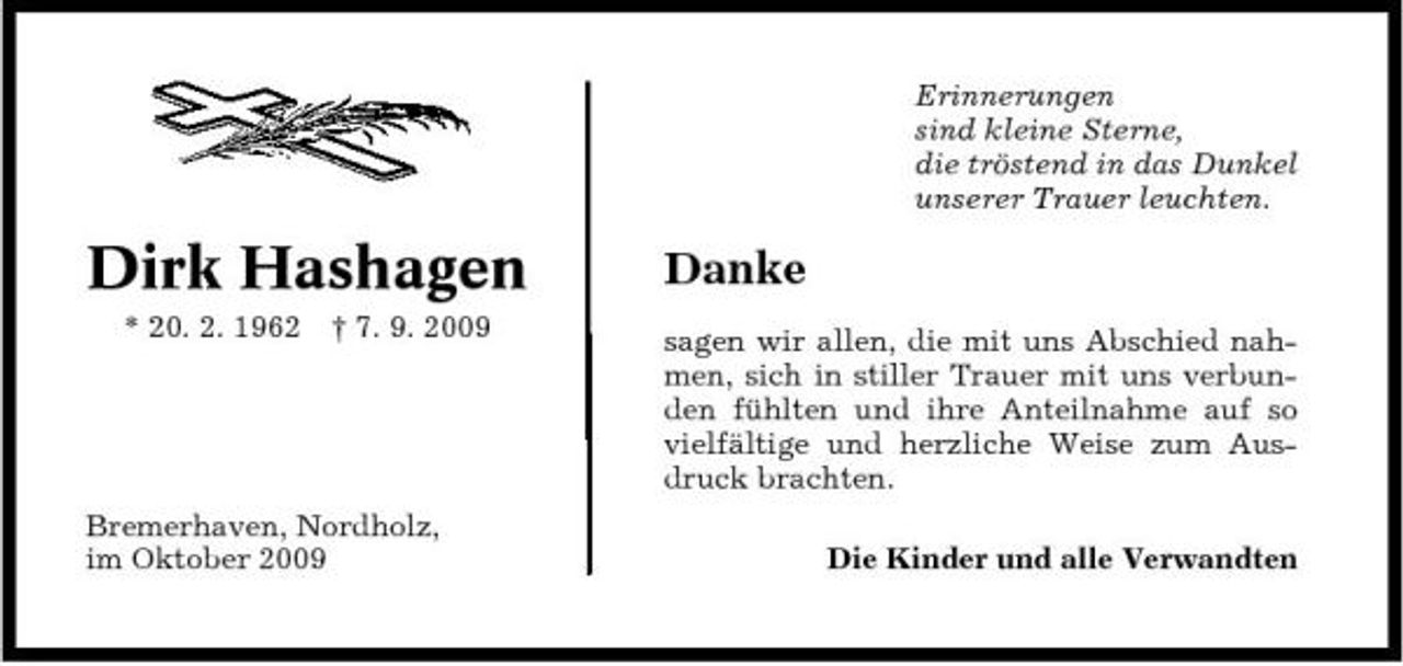 <p>Erinnerungen sind kleine Sterne, die tröstend in das Dunkel unserer Trauer leuchten.</p><p>Dirk Hashagen<br />* 20. 2. 1962 † 7. 9. 2009</p><p>Danke<br />sagen wir allen, die mit uns Abschied nahmen, sich in stiller Trauer mit uns verbunden fühlten und ihre Anteilnahme auf so vielfältige und herzliche Weise zum Ausdruck brachten. Die Kinder und alle Verwandten</p><p>Bremerhaven, Nordholz, im Oktober 2009</p>
