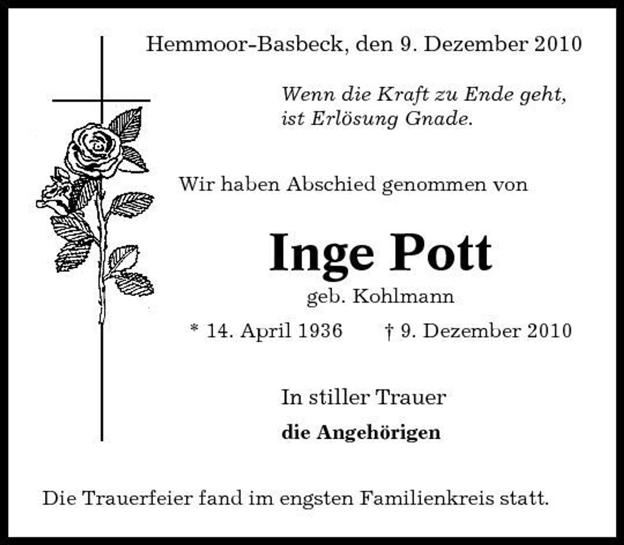 <p>Hemmoor-Basbeck, den 9. Dezember 2010<br />Wenn die Kraft zu Ende geht, ist Erlösung Gnade. Wir haben Abschied genommen von</p><p>Inge Pott<br />geb. Kohlmann * 14. April 1936 † 9. Dezember 2010</p><p>In stiller Trauer<br />die Angehörigen Die Trauerfeier fand im engsten Familienkreis statt.</p>