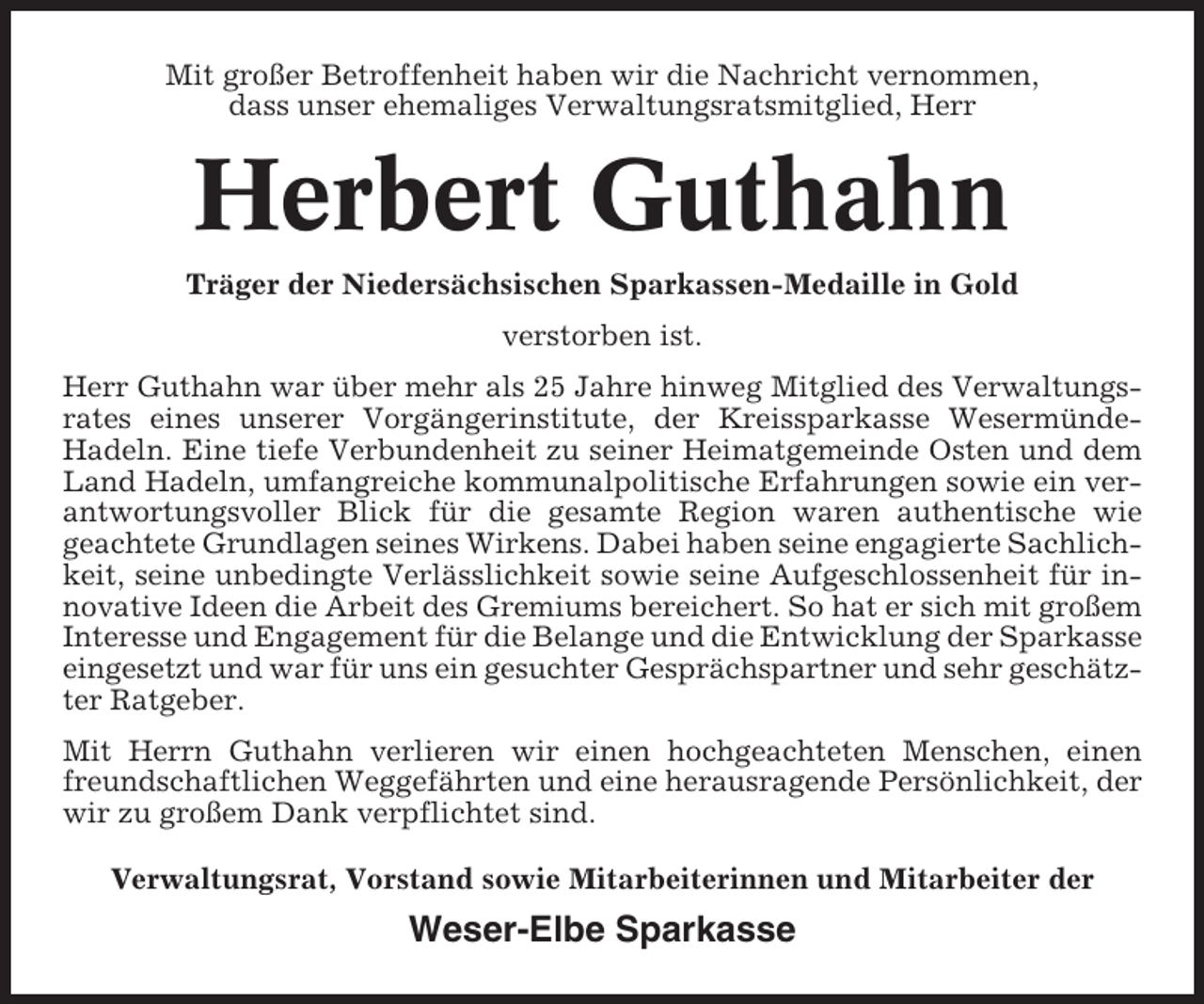 <p>Mit großer Betroffenheit haben wir die Nachricht vernommen,<br />dass unser ehemaliges Verwaltungsratsmitglied, Herr</p><p>Herbert Guthahn<br />Träger der Niedersächsischen Sparkassen-Medaille in Gold<br />verstorben ist.<br />Herr Guthahn war über mehr als 25 Jahre hinweg Mitglied des Verwaltungsrates eines unserer Vorgängerinstitute, der Kreissparkasse WesermündeHadeln. Eine tiefe Verbundenheit zu seiner Heimatgemeinde Osten und dem<br />Land Hadeln, umfangreiche kommunalpolitische Erfahrungen sowie ein verantwortungsvoller Blick für die gesamte Region waren authentische wie<br />geachtete Grundlagen seines Wirkens. Dabei haben seine engagierte Sachlichkeit, seine unbedingte Verlässlichkeit sowie seine Aufgeschlossenheit für innovative Ideen die Arbeit des Gremiums bereichert. So hat er sich mit großem<br />Interesse und Engagement für die Belange und die Entwicklung der Sparkasse<br />eingesetzt und war für uns ein gesuchter Gesprächspartner und sehr geschätzter Ratgeber.<br />Mit Herrn Guthahn verlieren wir einen hochgeachteten Menschen, einen<br />freundschaftlichen Weggefährten und eine herausragende Persönlichkeit, der<br />wir zu großem Dank verpflichtet sind.<br />Verwaltungsrat, Vorstand sowie Mitarbeiterinnen und Mitarbeiter der</p><p>Weser-Elbe Sparkasse</p>