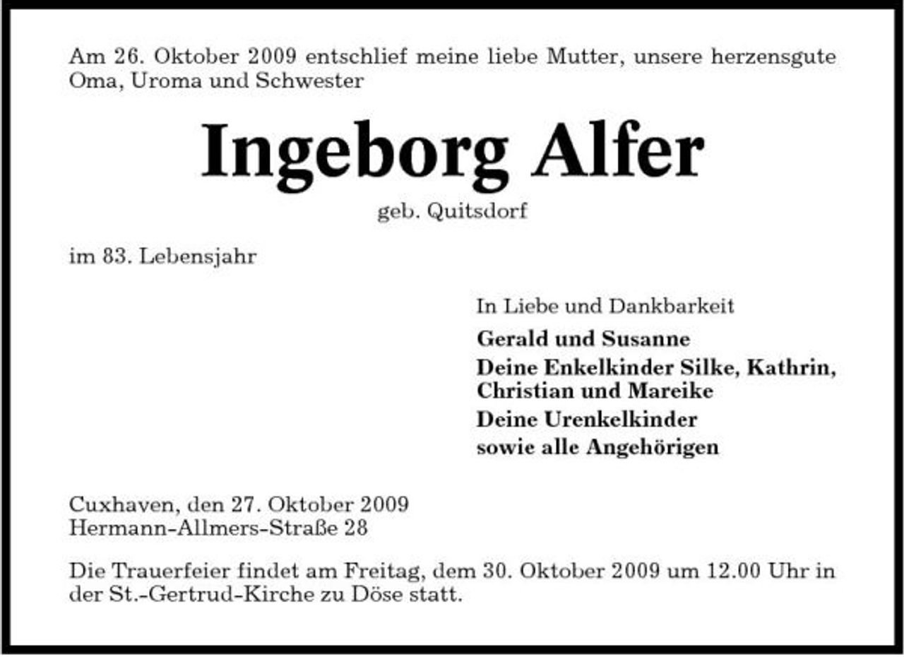 <p>Am 26. Oktober 2009 entschlief meine liebe Mutter, unsere herzensgute Oma, Uroma und Schwester</p><p>Ingeborg Alfer<br />geb. Quitsdorf im 83. Lebensjahr<br />In Liebe und Dankbarkeit</p><p>Gerald und Susanne Deine Enkelkinder Silke, Kathrin, Christian und Mareike Deine Urenkelkinder sowie alle Angehörigen Cuxhaven, den 27. Oktober 2009 Hermann-Allmers-Straße 28 Die Trauerfeier findet am Freitag, dem 30. Oktober 2009 um 12.00 Uhr in der St.-Gertrud-Kirche zu Döse statt.</p>