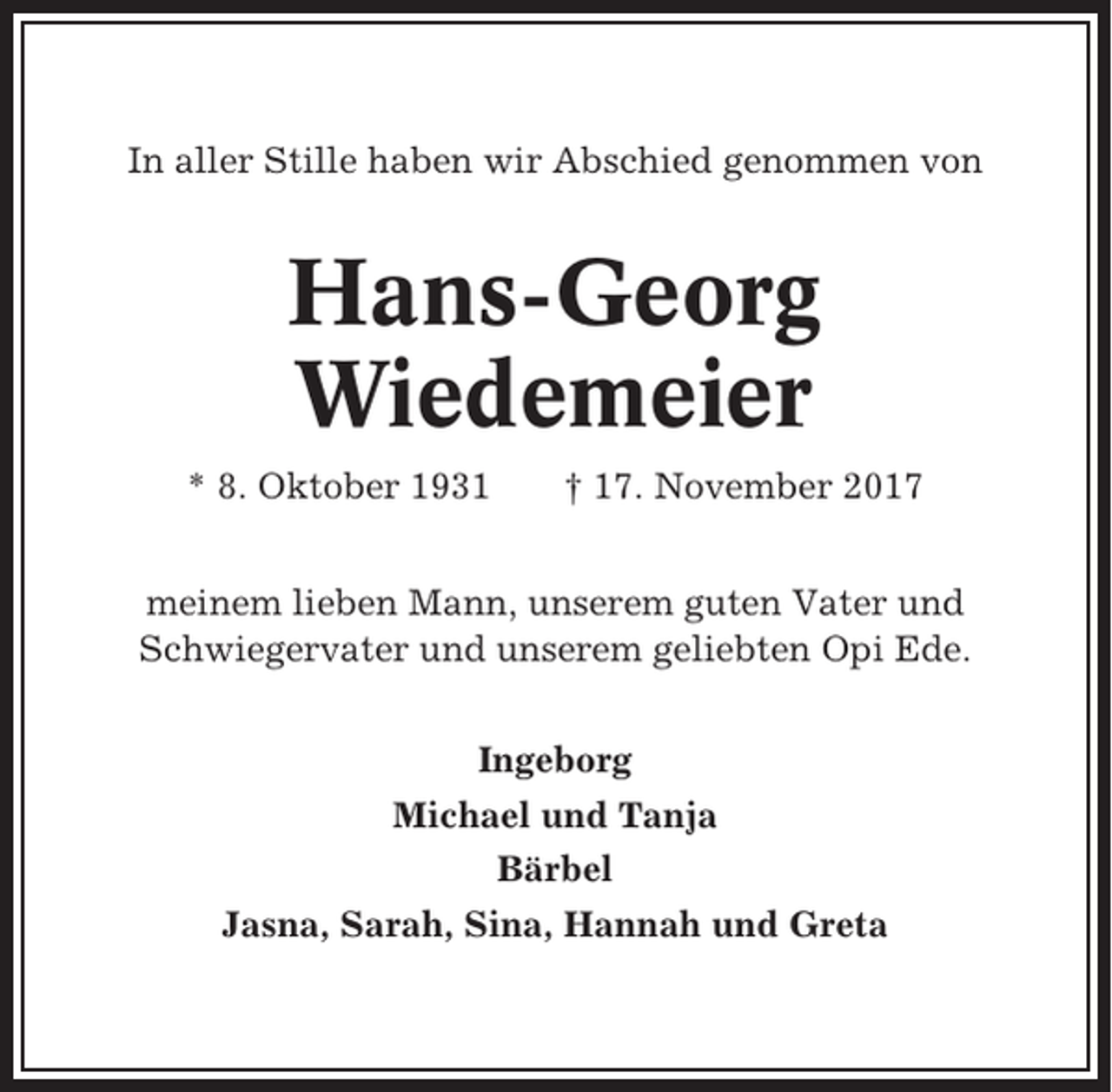 <p>In aller Stille haben wir Abschied genommen von</p><p>Hans-Georg<br />Wiedemeier<br />* 8. Oktober 1931</p><p>† 17. November 2017</p><p>meinem lieben Mann, unserem guten Vater und<br />Schwiegervater und unserem geliebten Opi Ede.<br />Ingeborg<br />Michael und Tanja<br />Bärbel<br />Jasna, Sarah, Sina, Hannah und Greta</p>
