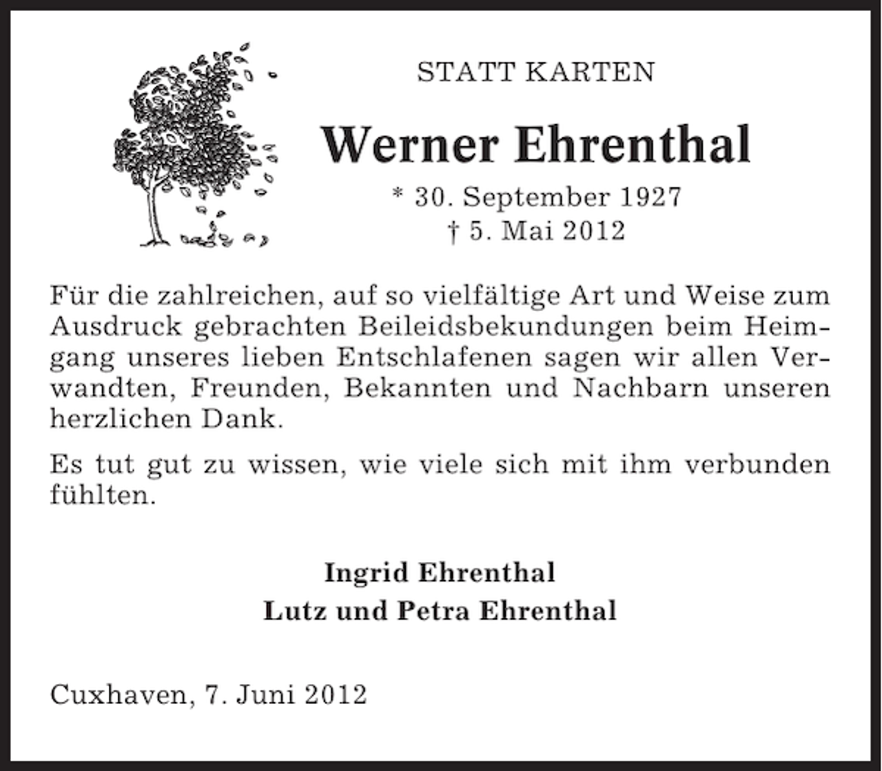 <p>STATT KARTEN</p><p>Werner Ehrenthal<br />* 30. September 1927<br />† 5. Mai 2012<br />Für die zahlreichen, auf so vielfältige Art und Weise zum<br />Ausdruck gebrachten Beileidsbekundungen beim Heimgang unseres lieben Entschlafenen sagen wir allen Verwandten, Freunden, Bekannten und Nachbarn unseren<br />herzlichen Dank.<br />Es tut gut zu wissen, wie viele sich mit ihm verbunden<br />fühlten.<br />Ingrid Ehrenthal<br />Lutz und Petra Ehrenthal<br />Cuxhaven, 7. Juni 2012</p>