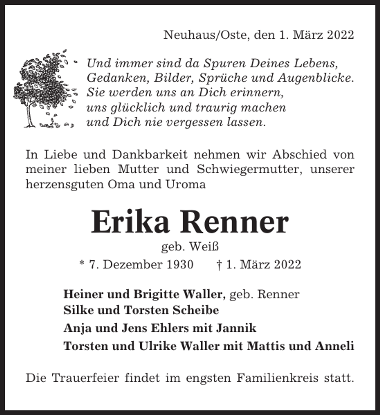 <p>Neuhaus/Oste, den 1. März 2022<br />Und immer sind da Spuren Deines Lebens,<br />Gedanken, Bilder, Sprüche und Augenblicke.<br />Sie werden uns an Dich erinnern,<br />uns glücklich und traurig machen<br />und Dich nie vergessen lassen.<br />In Liebe und Dankbarkeit nehmen wir Abschied von<br />meiner lieben Mutter und Schwiegermutter, unserer<br />herzensguten Oma und Uroma</p><p>Erika Renner<br />geb. Weiß<br />* 7. Dezember 1930<br />† 1. März 2022<br />Heiner und Brigitte Waller, geb. Renner<br />Silke und Torsten Scheibe<br />Anja und Jens Ehlers mit Jannik<br />Torsten und Ulrike Waller mit Mattis und Anneli<br />Die Trauerfeier findet im engsten Familienkreis statt.</p>