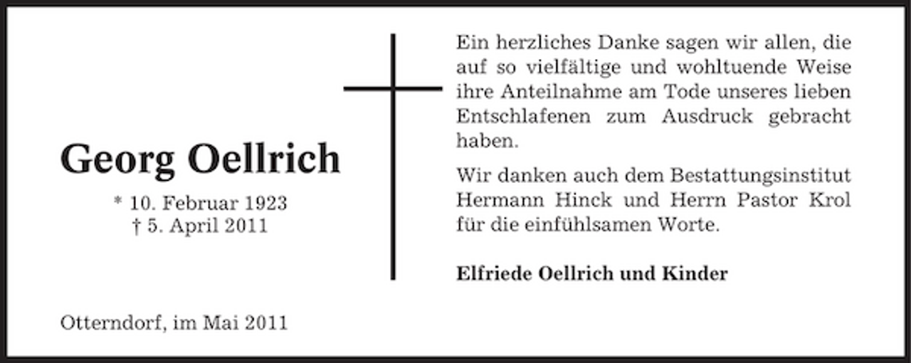 <p>Georg Oellrich<br />* 10. Februar 1923 † 5. April 2011</p><p>Ein herzliches Danke sagen wir allen, die auf so vielfältige und wohltuende Weise ihre Anteilnahme am Tode unseres lieben Entschlafenen zum Ausdruck gebracht haben. Wir danken auch dem Bestattungsinstitut Hermann Hinck und Herrn Pastor Krol für die einfühlsamen Worte. Elfriede Oellrich und Kinder</p><p>Otterndorf, im Mai 2011</p>