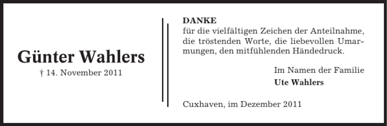 <p>Günter Wahlers<br />† 14. November 2011</p><p>DANKE<br />für die vielfältigen Zeichen der Anteilnahme,<br />die tröstenden Worte, die liebevollen Umarmungen, den mitfühlenden Händedruck.<br />Im Namen der Familie<br />Ute Wahlers<br />Cuxhaven, im Dezember 2011</p>