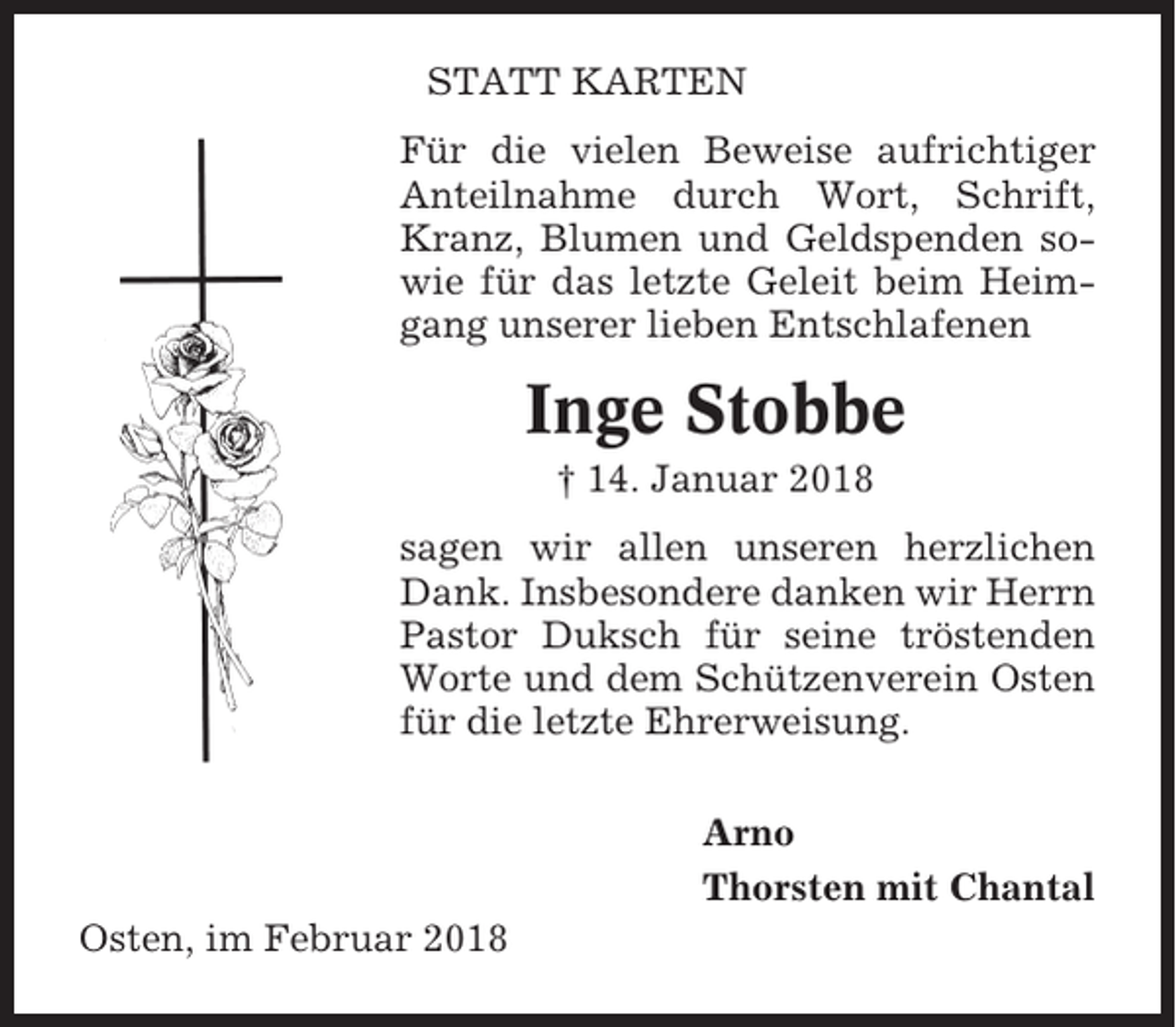 <p>STATT KARTEN<br />Für die vielen Beweise aufrichtiger<br />Anteilnahme durch Wort, Schrift,<br />Kranz, Blumen und Geldspenden sowie für das letzte Geleit beim Heimgang unserer lieben Entschlafenen</p><p>Inge Stobbe<br />† 14. Januar 2018<br />sagen wir allen unseren herzlichen<br />Dank. Insbesondere danken wir Herrn<br />Pastor Duksch für seine tröstenden<br />Worte und dem Schützenverein Osten<br />für die letzte Ehrerweisung.<br />Arno<br />Thorsten mit Chantal<br />Osten, im Februar 2018</p>