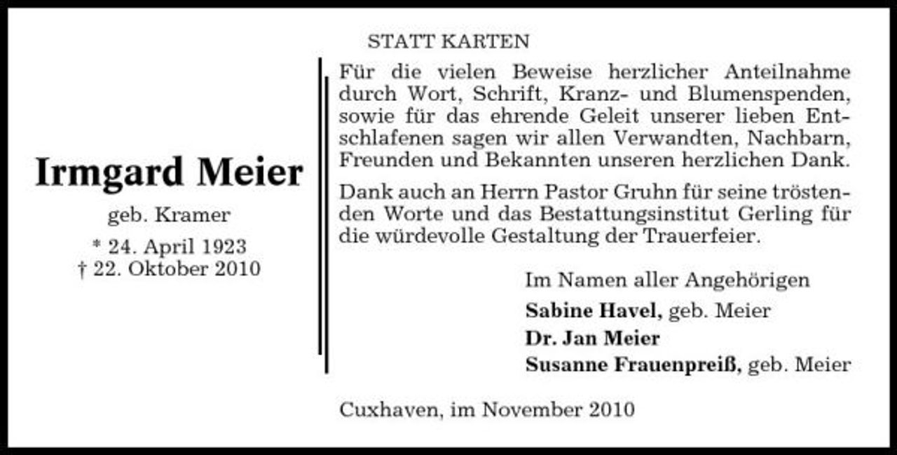<p>STATT KARTEN</p><p>Irmgard Meier<br />geb. Kramer * 24. April 1923 † 22. Oktober 2010</p><p>Für die vielen Beweise herzlicher Anteilnahme durch Wort, Schrift, Kranz- und Blumenspenden, sowie für das ehrende Geleit unserer lieben Entschlafenen sagen wir allen Verwandten, Nachbarn, Freunden und Bekannten unseren herzlichen Dank. Dank auch an Herrn Pastor Gruhn für seine tröstenden Worte und das Bestattungsinstitut Gerling für die würdevolle Gestaltung der Trauerfeier. Im Namen aller Angehörigen Sabine Havel, geb. Meier Dr. Jan Meier Susanne Frauenpreiß, geb. Meier Cuxhaven, im November 2010</p>