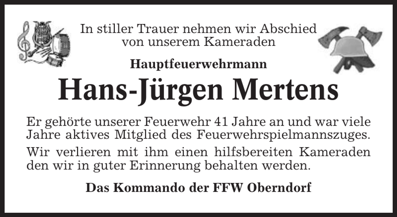 <p>In stiller Trauer nehmen wir Abschied<br />von unserem Kameraden<br />Hauptfeuerwehrmann</p><p>Hans-Jürgen Mertens<br />Er gehörte unserer Feuerwehr 41 Jahre an und war viele<br />Jahre aktives Mitglied des Feuerwehrspielmannszuges.<br />Wir verlieren mit ihm einen hilfsbereiten Kameraden<br />den wir in guter Erinnerung behalten werden.<br />Das Kommando der FFW Oberndorf</p>