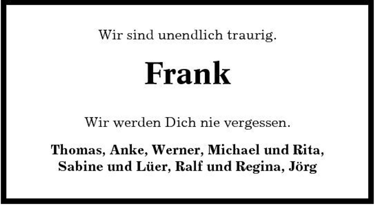 <p>Wir sind unendlich traurig.</p><p>Frank<br />Wir werden Dich nie vergessen. Thomas, Anke, Werner, Michael und Rita, Sabine und Lüer, Ralf und Regina, Jörg</p>