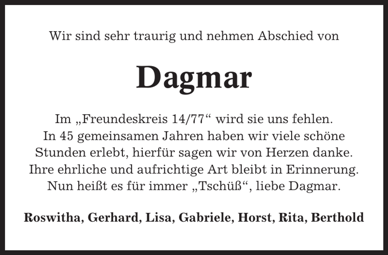 <p>Wir sind sehr traurig und nehmen Abschied von</p><p>Dagmar<br />Im „Freundeskreis 14/77“ wird sie uns fehlen.<br />In 45 gemeinsamen Jahren haben wir viele schöne<br />Stunden erlebt, hierfür sagen wir von Herzen danke.<br />Ihre ehrliche und aufrichtige Art bleibt in Erinnerung.<br />Nun heißt es für immer „Tschüß“, liebe Dagmar.<br />Roswitha, Gerhard, Lisa, Gabriele, Horst, Rita, Berthold</p>