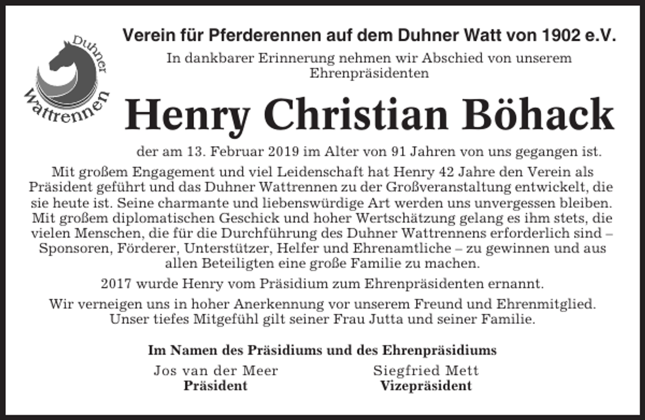 <p>Verein für Pferderennen auf dem Duhner Watt von 1902 e.V.<br />In dankbarer Erinnerung nehmen wir Abschied von unserem<br />Ehrenpräsidenten</p><p>Henry Christian Böhack<br />der am 13. Februar 2019 im Alter von 91 Jahren von uns gegangen ist.<br />Mit großem Engagement und viel Leidenschaft hat Henry 42 Jahre den Verein als<br />Präsident geführt und das Duhner Wattrennen zu der Großveranstaltung entwickelt, die<br />sie heute ist. Seine charmante und liebenswürdige Art werden uns unvergessen bleiben.<br />Mit großem diplomatischen Geschick und hoher Wertschätzung gelang es ihm stets, die<br />vielen Menschen, die für die Durchführung des Duhner Wattrennens erforderlich sind –<br />Sponsoren, Förderer, Unterstützer, Helfer und Ehrenamtliche – zu gewinnen und aus<br />allen Beteiligten eine große Familie zu machen.<br />2017 wurde Henry vom Präsidium zum Ehrenpräsidenten ernannt.<br />Wir verneigen uns in hoher Anerkennung vor unserem Freund und Ehrenmitglied.<br />Unser tiefes Mitgefühl gilt seiner Frau Jutta und seiner Familie.<br />Im Namen des Präsidiums und des Ehrenpräsidiums<br />Jos van der Meer<br />Siegfried Mett<br />Präsident<br />Vizepräsident</p>
