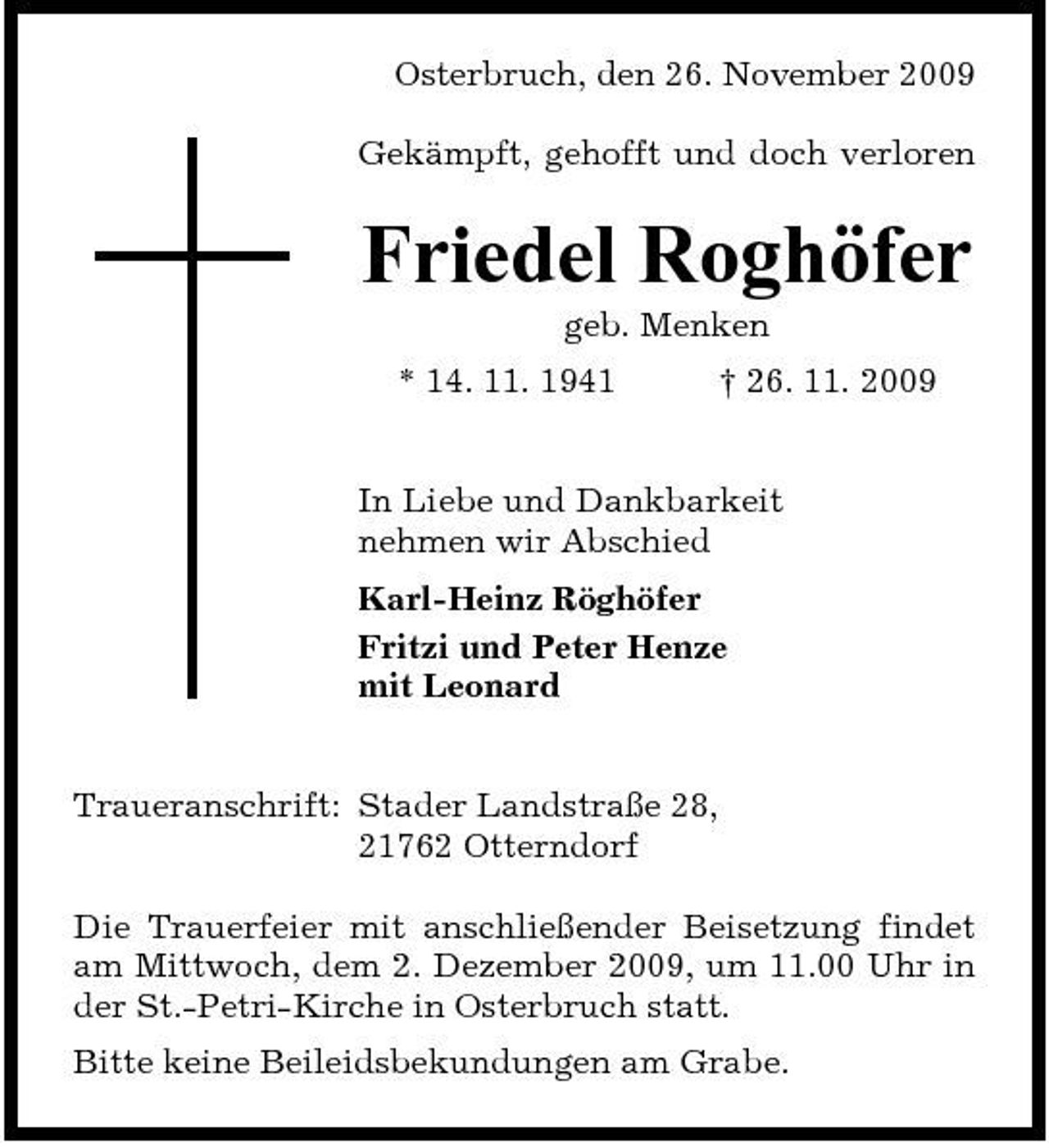 <p>Osterbruch, den 26. November 2009 Gekämpft, gehofft und doch verloren</p><p>Friedel Roghöfer<br />geb. Menken * 14. 11. 1941 † 26. 11. 2009 In Liebe und Dankbarkeit nehmen wir Abschied Karl-Heinz Röghöfer Fritzi und Peter Henze mit Leonard</p><p>Traueranschrift: Stader Landstraße 28, 21762 Otterndorf Die Trauerfeier mit anschließender Beisetzung findet am Mittwoch, dem 2. Dezember 2009, um 11.00 Uhr in der St.-Petri-Kirche in Osterbruch statt. Bitte keine Beileidsbekundungen am Grabe.</p>