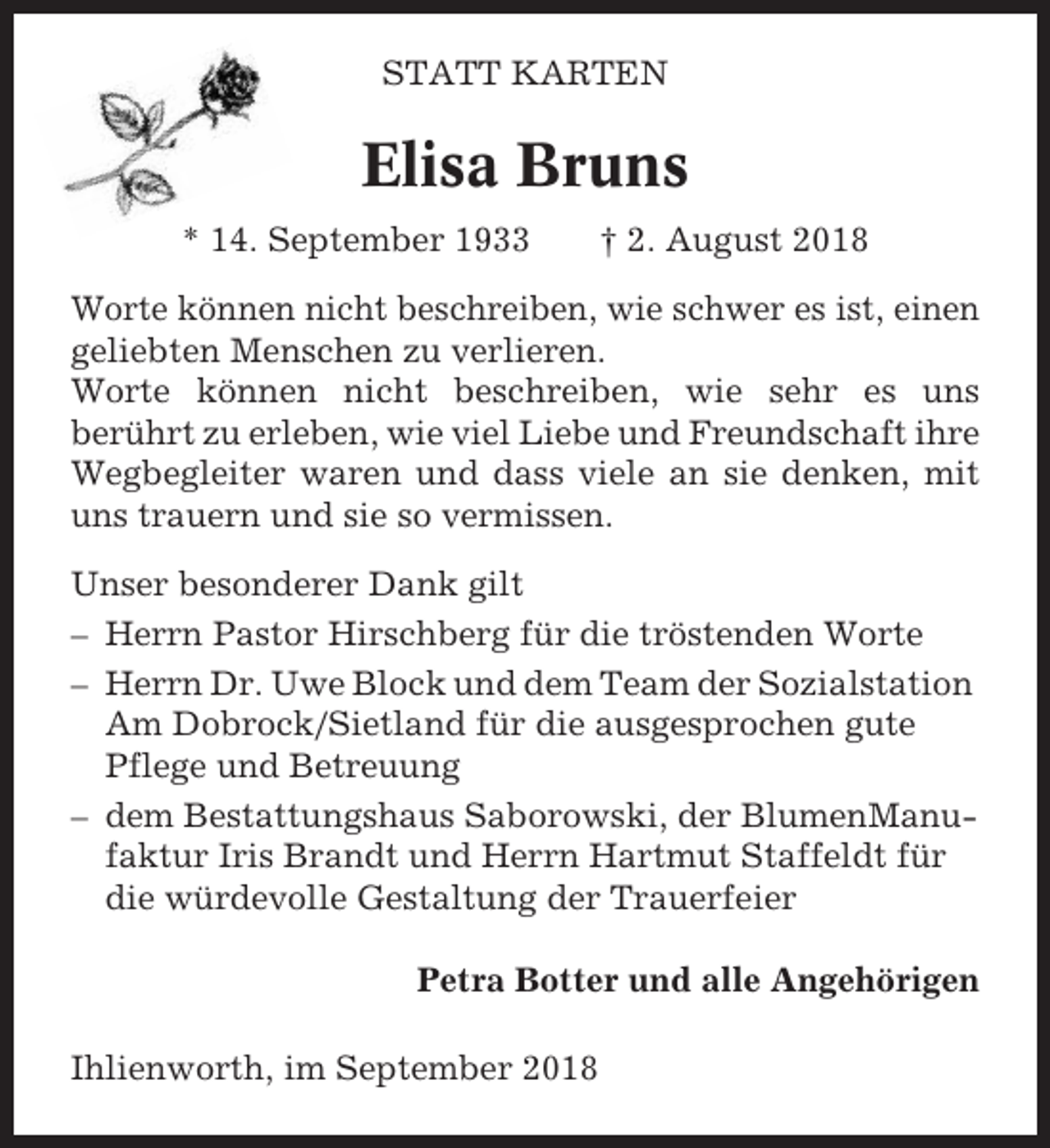 <p>STATT KARTEN</p><p>Elisa Bruns<br />* 14. September 1933</p><p>† 2. August 2018</p><p>Worte können nicht beschreiben, wie schwer es ist, einen<br />geliebten Menschen zu verlieren.<br />Worte können nicht beschreiben, wie sehr es uns<br />berührt zu erleben, wie viel Liebe und Freundschaft ihre<br />Wegbegleiter waren und dass viele an sie denken, mit<br />uns trauern und sie so vermissen.<br />Unser besonderer Dank gilt<br />– Herrn Pastor Hirschberg für die tröstenden Worte<br />– Herrn Dr. Uwe Block und dem Team der Sozialstation<br />Am Dobrock/Sietland für die ausgesprochen gute<br />Pflege und Betreuung<br />– dem Bestattungshaus Saborowski, der BlumenManufaktur Iris Brandt und Herrn Hartmut Staffeldt für<br />die würdevolle Gestaltung der Trauerfeier<br />Petra Botter und alle Angehörigen<br />Ihlienworth, im September 2018</p>