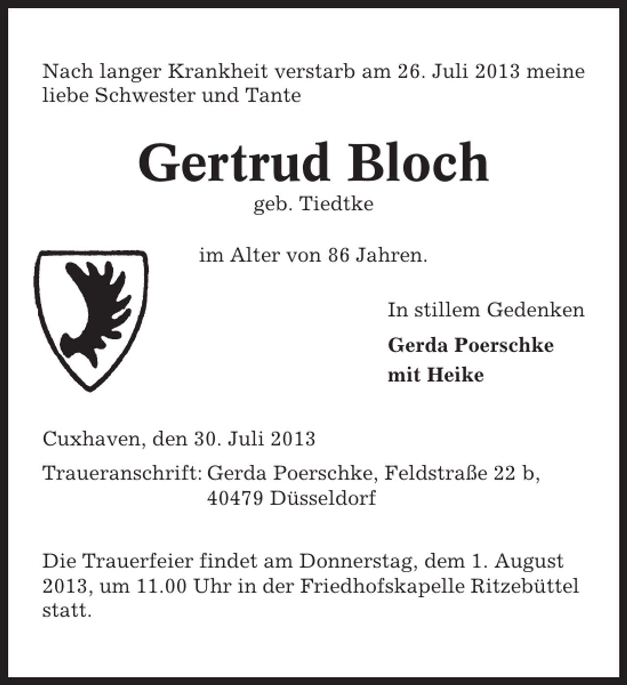 <p>Nach langer Krankheit verstarb am 26. Juli 2013 meine<br />liebe Schwester und Tante</p><p>Gertrud Bloch<br />geb. Tiedtke<br />im Alter von 86 Jahren.<br />In stillem Gedenken<br />Gerda Poerschke<br />mit Heike<br />Cuxhaven, den 30. Juli 2013<br />Traueranschrift: Gerda Poerschke, Feldstraße 22 b,<br />40479 Düsseldorf<br />Die Trauerfeier findet am Donnerstag, dem 1. August<br />2013, um 11.00 Uhr in der Friedhofskapelle Ritzebüttel<br />statt.</p>