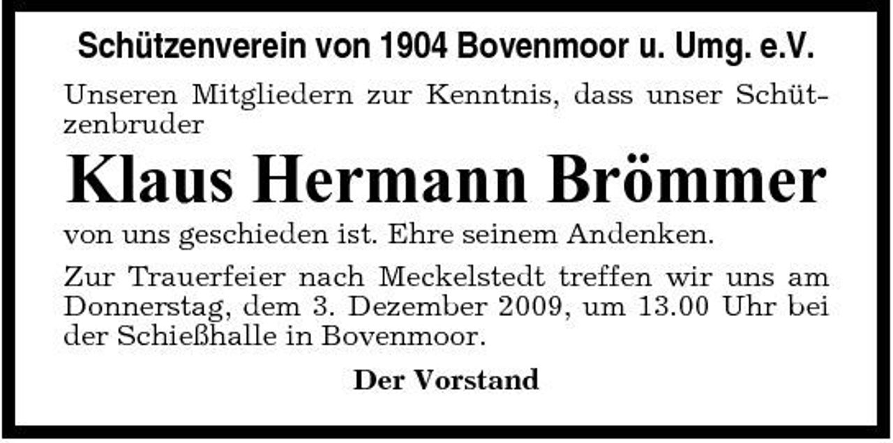 <p>Schützenverein von 1904 Bovenmoor u. Umg. e.V.<br />Unseren Mitgliedern zur Kenntnis, dass unser Schützenbruder</p><p>Klaus Hermann Brömmer<br />von uns geschieden ist. Ehre seinem Andenken. Zur Trauerfeier nach Meckelstedt treffen wir uns am Donnerstag, dem 3. Dezember 2009, um 13.00 Uhr bei der Schießhalle in Bovenmoor. Der Vorstand</p>