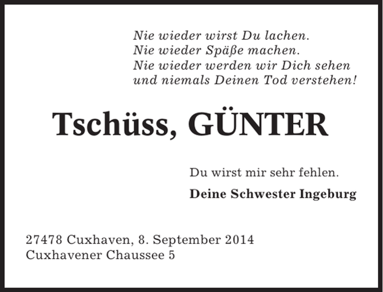 <p>Nie wieder wirst Du lachen.<br />Nie wieder Späße machen.<br />Nie wieder werden wir Dich sehen<br />und niemals Deinen Tod verstehen!</p><p>Tschüss, GÜNTER<br />Du wirst mir sehr fehlen.</p><p>Deine Schwester Ingeburg</p><p>27478 Cuxhaven, 8. September 2014<br />Cuxhavener Chaussee 5</p>