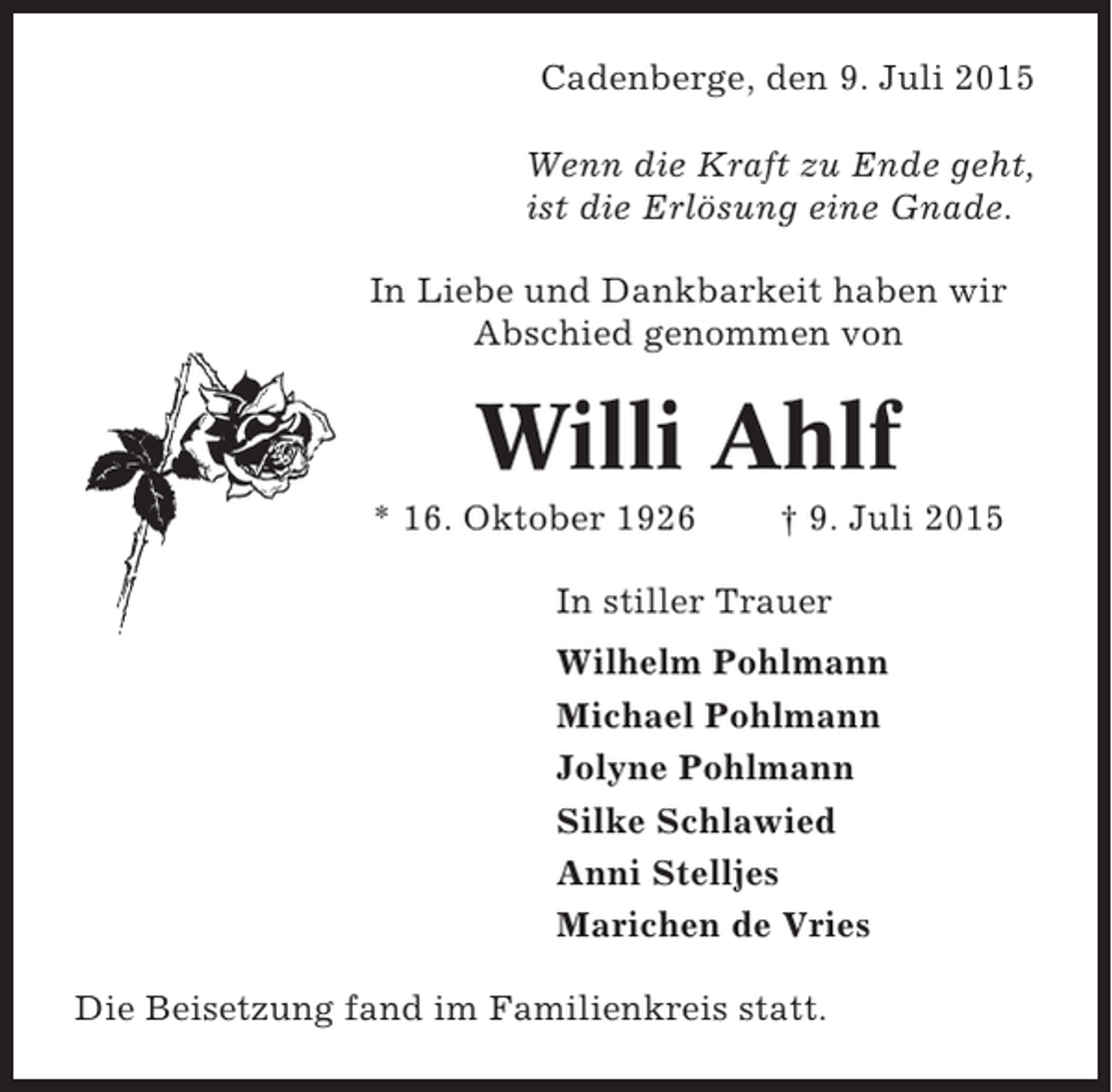 <p>Cadenberge, den 9. Juli 2015<br />Wenn die Kraft zu Ende geht,<br />ist die Erlösung eine Gnade.<br />In Liebe und Dankbarkeit haben wir<br />Abschied genommen von</p><p>Willi Ahlf<br />* 16. Oktober 1926</p><p>† 9. Juli 2015</p><p>In stiller Trauer<br />Wilhelm Pohlmann<br />Michael Pohlmann<br />Jolyne Pohlmann<br />Silke Schlawied<br />Anni Stelljes<br />Marichen de Vries<br />Die Beisetzung fand im Familienkreis statt.</p>
