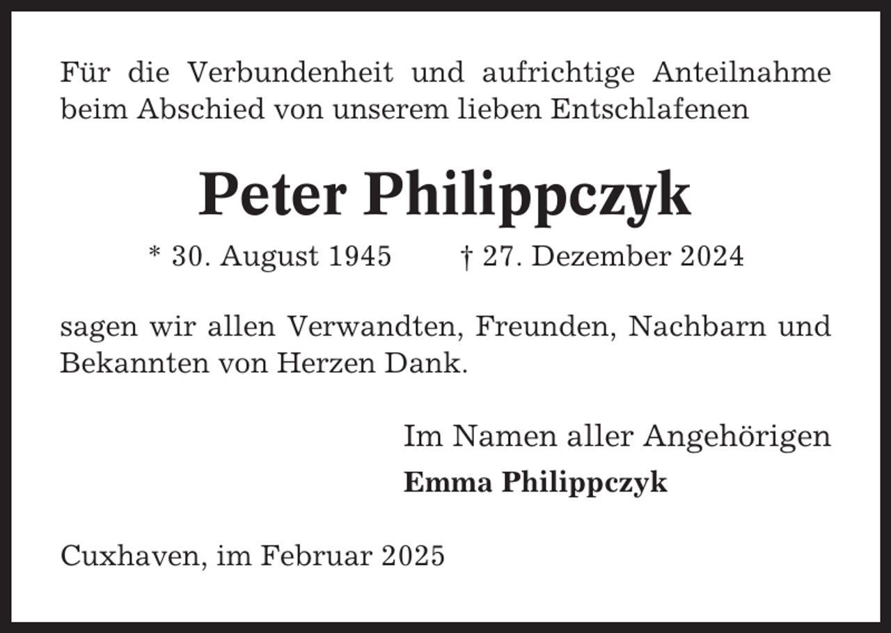 <p>Für die Verbundenheit und aufrichtige Anteilnahme<br />beim Abschied von unserem lieben Entschlafenen</p><p>Peter Philippczyk<br />* 30. August 1945</p><p>† 27. Dezember 2024</p><p>sagen wir allen Verwandten, Freunden, Nachbarn und<br />Bekannten von Herzen Dank.</p><p>Im Namen aller Angehörigen<br />Emma Philippczyk<br />Cuxhaven, im Februar 2025</p>