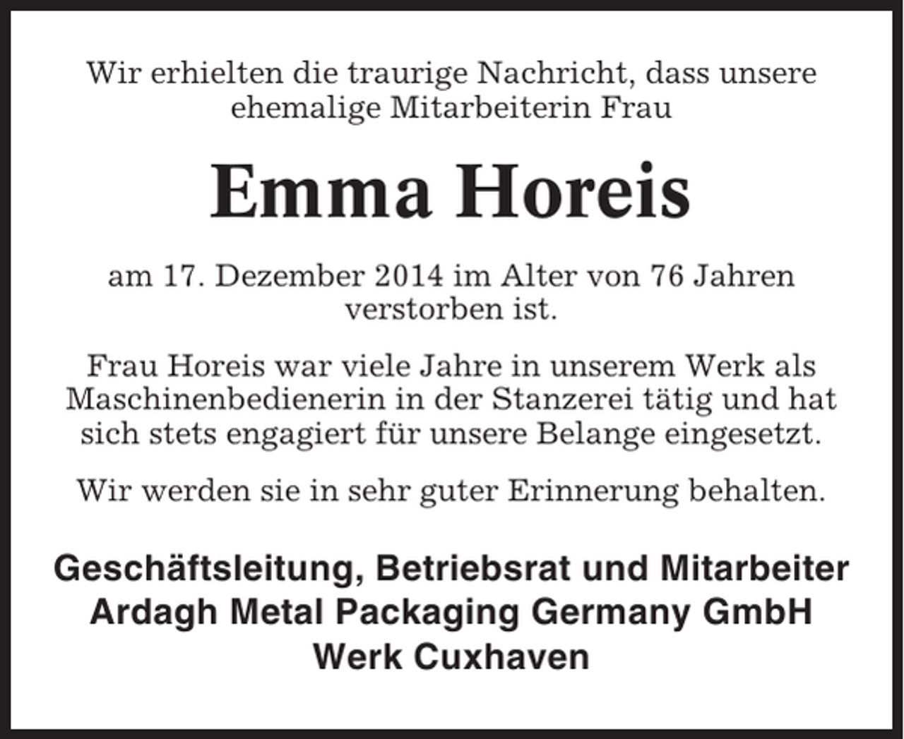 <p>Wir erhielten die traurige Nachricht, dass unsere<br />ehemalige Mitarbeiterin Frau</p><p>Emma Horeis<br />am 17. Dezember 2014 im Alter von 76 Jahren<br />verstorben ist.<br />Frau Horeis war viele Jahre in unserem Werk als<br />Maschinenbedienerin in der Stanzerei tätig und hat<br />sich stets engagiert für unsere Belange eingesetzt.<br />Wir werden sie in sehr guter Erinnerung behalten.</p><p>Geschäftsleitung, Betriebsrat und Mitarbeiter<br />Ardagh Metal Packaging Germany GmbH<br />Werk Cuxhaven</p>
