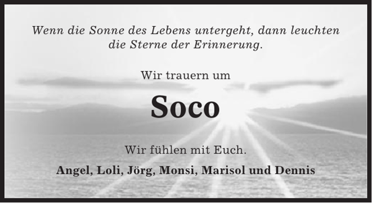 <p>Wenn die Sonne des Lebens untergeht, dann leuchten<br />die Sterne der Erinnerung.<br />Wir trauern um</p><p>Soco<br />Wir fühlen mit Euch.<br />Angel, Loli, Jörg, Monsi, Marisol und Dennis</p>