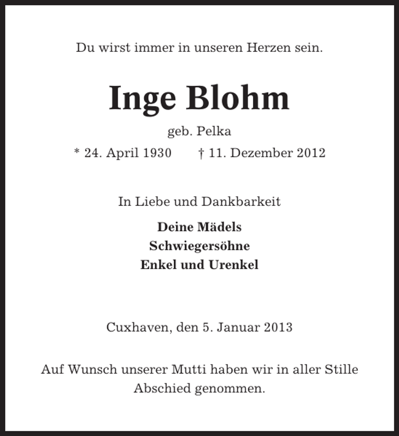 <p>Du wirst immer in unseren Herzen sein.</p><p>Inge Blohm<br />geb. Pelka<br />* 24. April 1930</p><p>† 11. Dezember 2012</p><p>In Liebe und Dankbarkeit<br />Deine Mädels<br />Schwiegersöhne<br />Enkel und Urenkel</p><p>Cuxhaven, den 5. Januar 2013<br />Auf Wunsch unserer Mutti haben wir in aller Stille<br />Abschied genommen.</p>