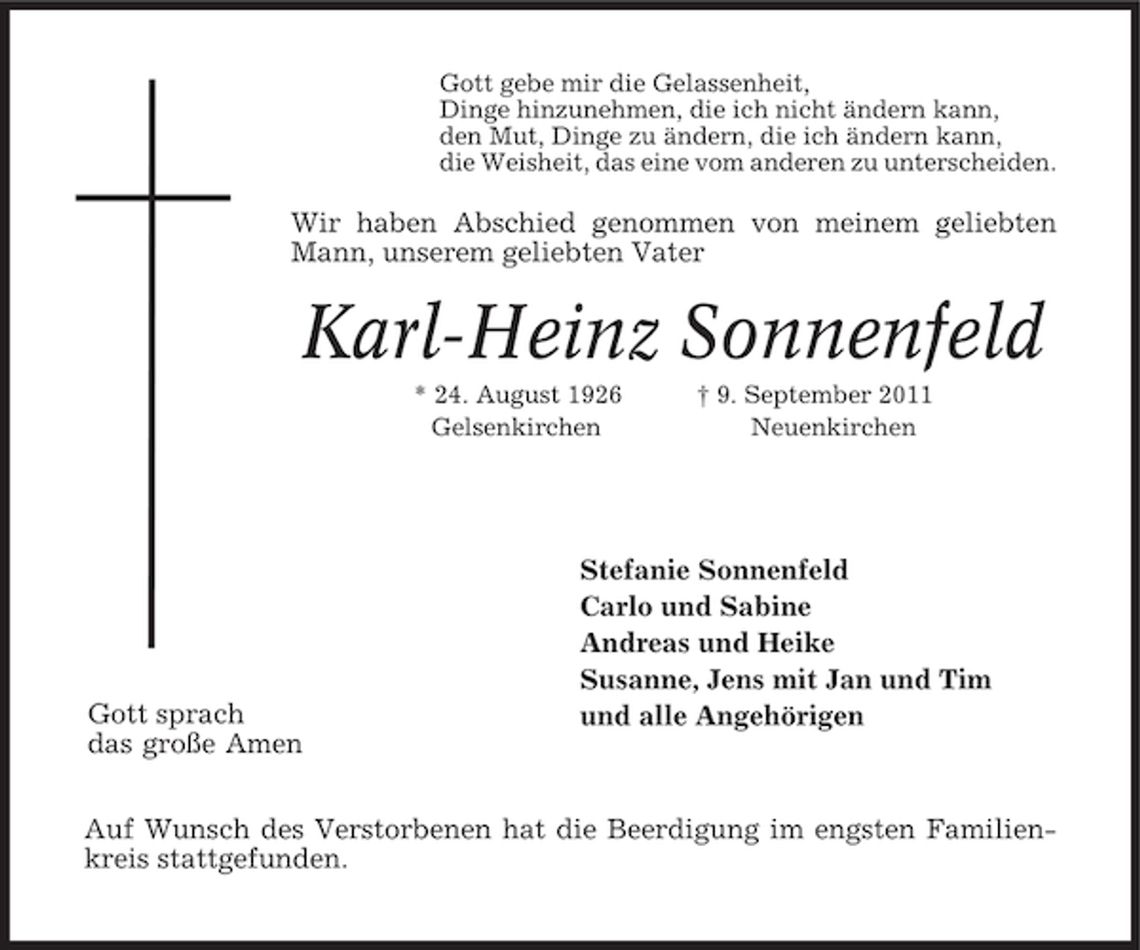 <p>Gott gebe mir die Gelassenheit,<br />Dinge hinzunehmen, die ich nicht ändern kann,<br />den Mut, Dinge zu ändern, die ich ändern kann,<br />die Weisheit, das eine vom anderen zu unterscheiden.</p><p>Wir haben Abschied genommen von meinem geliebten<br />Mann, unserem geliebten Vater</p><p>Karl-Heinz Sonnenfeld<br />* 24. August 1926<br />Gelsenkirchen</p><p>Gott sprach<br />das große Amen</p><p>† 9. September 2011<br />Neuenkirchen</p><p>Stefanie Sonnenfeld<br />Carlo und Sabine<br />Andreas und Heike<br />Susanne, Jens mit Jan und Tim<br />und alle Angehörigen</p><p>Auf Wunsch des Verstorbenen hat die Beerdigung im engsten Familienkreis stattgefunden.</p>