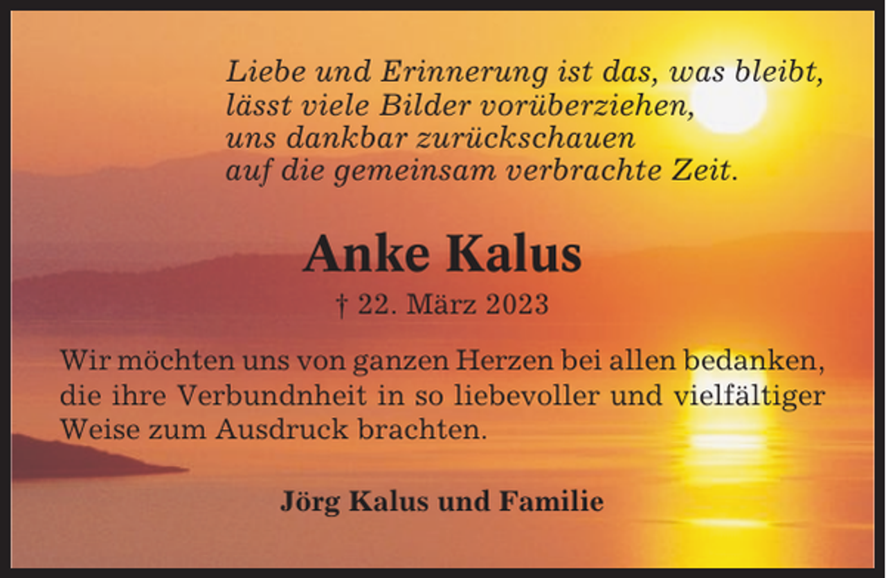 <p>Liebe und Erinnerung ist das, was bleibt,<br />lässt viele Bilder vorüberziehen,<br />uns dankbar zurückschauen<br />auf die gemeinsam verbrachte Zeit.</p><p>Anke Kalus<br />† 22. März 2023<br />Wir möchten uns von ganzen Herzen bei allen bedanken,<br />die ihre Verbundnheit in so liebevoller und vielfältiger<br />Weise zum Ausdruck brachten.<br />Jörg Kalus und Familie</p>