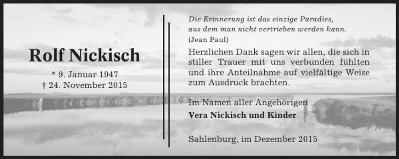 <p>Die Erinnerung ist das einzige Paradies,<br />aus dem man nicht vertrieben werden kann.<br />(Jean Paul)</p><p>Rolf Nickisch<br />* 9. Januar 1947<br />† 24. November 2015</p><p>Herzlichen Dank sagen wir allen, die sich in<br />stiller Trauer mit uns verbunden fühlten<br />und ihre Anteilnahme auf vielfältige Weise<br />zum Ausdruck brachten.<br />Im Namen aller Angehörigen<br />Vera Nickisch und Kinder<br />Sahlenburg, im Dezember 2015</p>