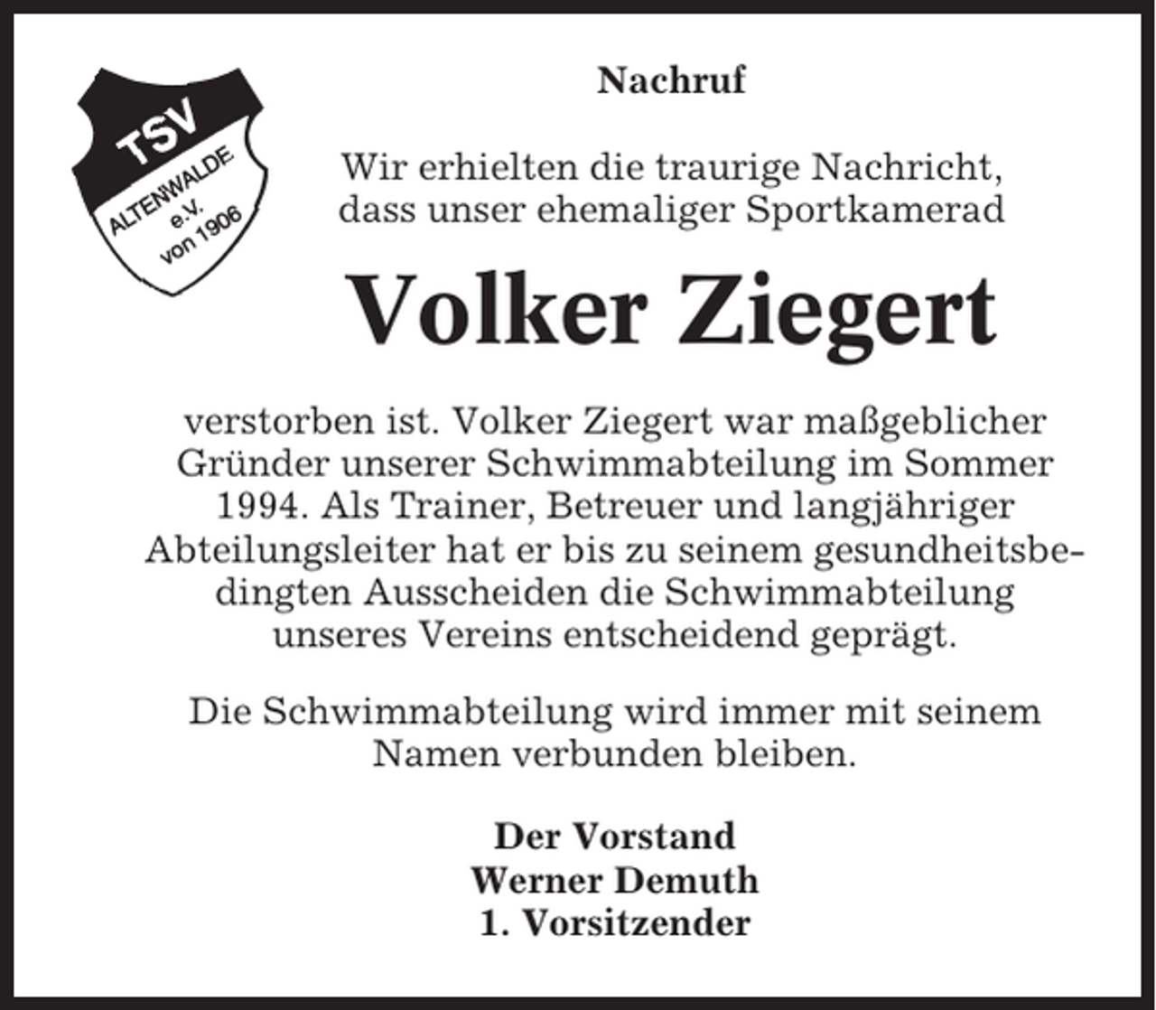 <p>Nachruf<br />Wir erhielten die traurige Nachricht,<br />dass unser ehemaliger Sportkamerad</p><p>Volker Ziegert<br />verstorben ist. Volker Ziegert war maßgeblicher<br />Gründer unserer Schwimmabteilung im Sommer<br />1994. Als Trainer, Betreuer und langjähriger<br />Abteilungsleiter hat er bis zu seinem gesundheitsbedingten Ausscheiden die Schwimmabteilung<br />unseres Vereins entscheidend geprägt.<br />Die Schwimmabteilung wird immer mit seinem<br />Namen verbunden bleiben.<br />Der Vorstand<br />Werner Demuth<br />1. Vorsitzender</p>