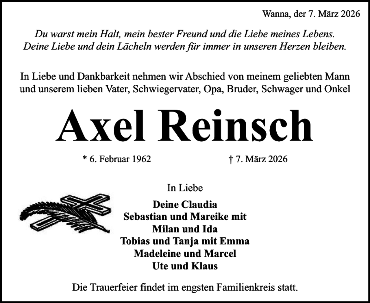<p>Wanna, der 7. März 2026</p><p>Du warst mein Halt, mein bester Freund und die Liebe meines Lebens.<br />Deine Liebe und dein Lächeln werden für immer in unseren Herzen bleiben.<br />In Liebe und Dankbarkeit nehmen wir Abschied von meinem geliebten Mann<br />und unserem lieben Vater, Schwiegervater, Opa, Bruder, Schwager und Onkel</p><p>Axel Reinsch<br />* 6. Februar 1962</p><p>† 7. März 2026</p><p>In Liebe<br />Deine Claudia<br />Sebastian und Mareike mit<br />Milan und Ida<br />Tobias und Tanja mit Emma<br />Madeleine und Marcel<br />Ute und Klaus<br />Die Trauerfeier findet im engsten Familienkreis statt.</p>