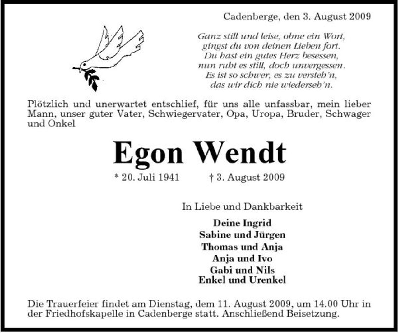 <p>Cadenberge, den 3. August 2009 Ganz still und leise, ohne ein Wort, gingst du von deinen Lieben fort. Du hast ein gutes Herz besessen, nun ruht es still, doch unvergessen. Es ist so schwer, es zu versteh’n, das wir dich nie wiederseh’n. Plötzlich und unerwartet entschlief, für uns alle unfassbar, mein lieber Mann, unser guter Vater, Schwiegervater, Opa, Uropa, Bruder, Schwager und Onkel</p><p>Egon Wendt<br />* 20. Juli 1941 † 3. August 2009 In Liebe und Dankbarkeit Deine Ingrid Sabine und Jürgen Thomas und Anja Anja und Ivo Gabi und Nils Enkel und Urenkel Die Trauerfeier findet am Dienstag, dem 11. August 2009, um 14.00 Uhr in der Friedhofskapelle in Cadenberge statt. Anschließend Beisetzung.</p>