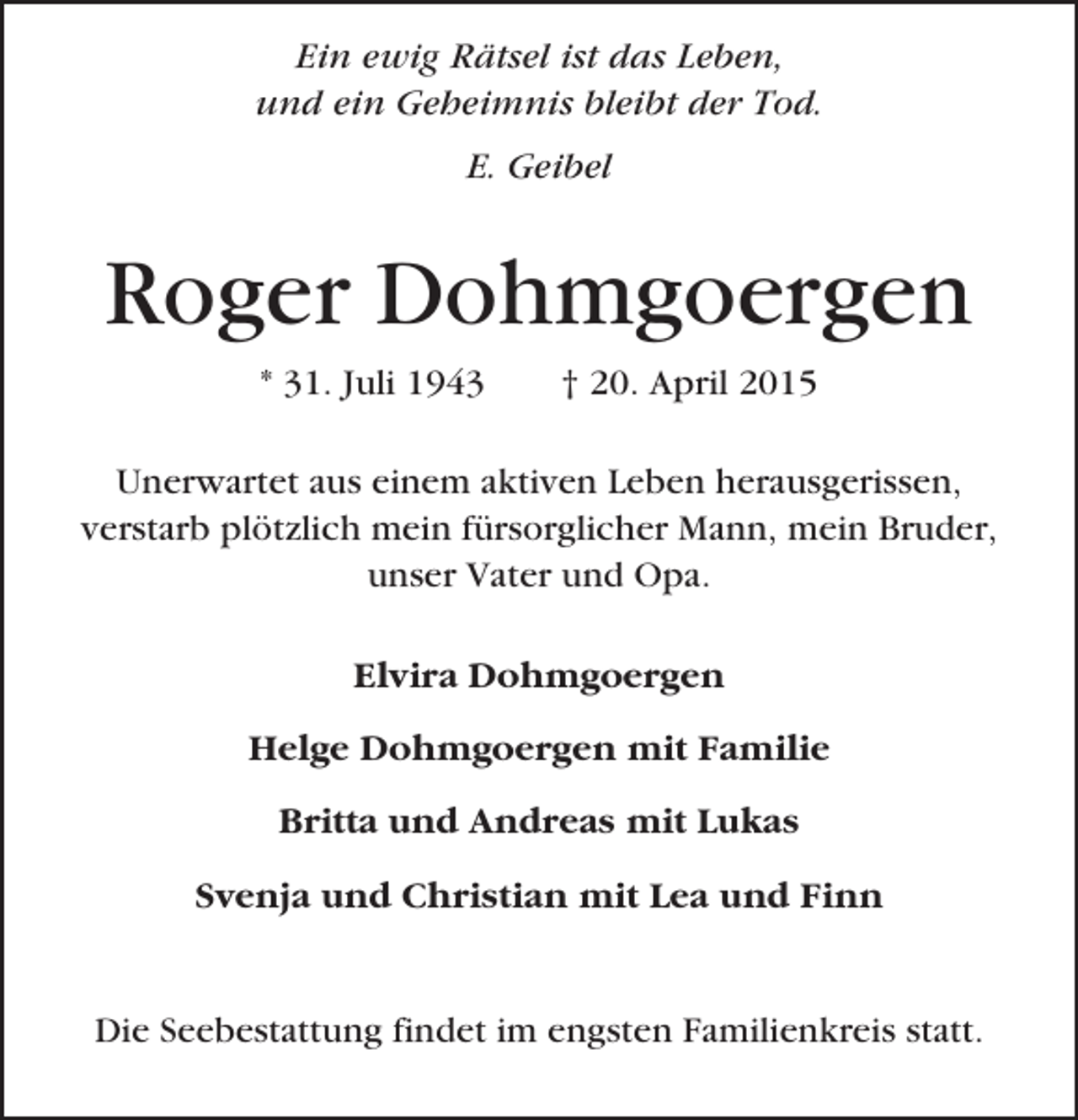 <p>Ein ewig Rätsel ist das Leben,<br />und ein Geheimnis bleibt der Tod.<br />E. Geibel</p>
<p>Roger Dohmgoergen<br />* 31. Juli 1943</p>
<p>† 20. April 2015</p>
<p>Unerwartet aus einem aktiven Leben herausgerissen,<br />verstarb plötzlich mein fürsorglicher Mann, mein Bruder,<br />unser Vater und Opa.<br />Elvira Dohmgoergen<br />Helge Dohmgoergen mit Familie<br />Britta und Andreas mit Lukas<br />Svenja und Christian mit Lea und Finn</p>
<p>Die Seebestattung findet im engsten Familienkreis statt.</p>