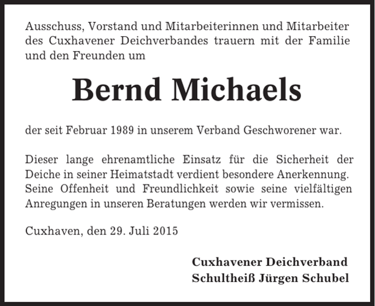 <p>Ausschuss, Vorstand und Mitarbeiterinnen und Mitarbeiter<br />des Cuxhavener Deichverbandes trauern mit der Familie<br />und den Freunden um</p><p>Bernd Michaels<br />der seit Februar 1989 in unserem Verband Geschworener war.<br />Dieser lange ehrenamtliche Einsatz für die Sicherheit der<br />Deiche in seiner Heimatstadt verdient besondere Anerkennung.<br />Seine Offenheit und Freundlichkeit sowie seine vielfältigen<br />Anregungen in unseren Beratungen werden wir vermissen.<br />Cuxhaven, den 29. Juli 2015<br />Cuxhavener Deichverband<br />Schultheiß Jürgen Schubel</p>