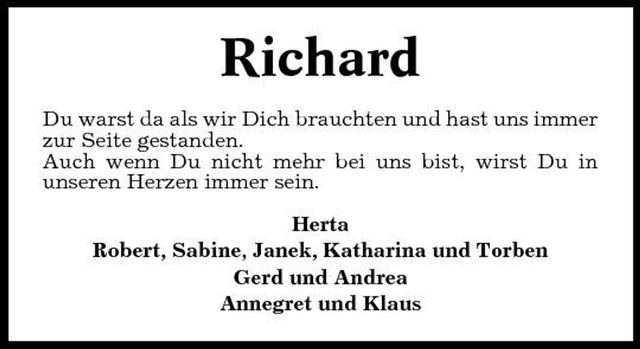 <p>Richard<br />Du warst da als wir Dich brauchten und hast uns immer zur Seite gestanden. Auch wenn Du nicht mehr bei uns bist, wirst Du in unseren Herzen immer sein. Herta Robert, Sabine, Janek, Katharina und Torben Gerd und Andrea Annegret und Klaus</p>