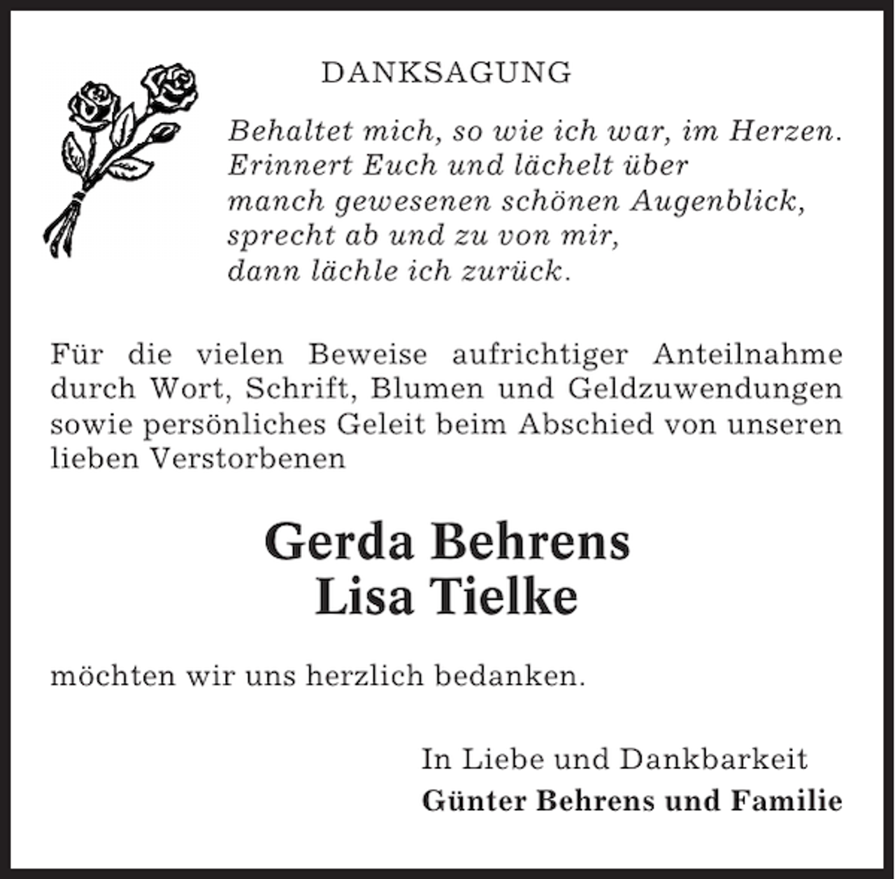 <p>DANKSAGUNG<br />Behaltet mich, so wie ich war, im Herzen.<br />Erinnert Euch und lächelt über<br />manch gewesenen schönen Augenblick,<br />sprecht ab und zu von mir,<br />dann lächle ich zurück.<br />Für die vielen Beweise aufrichtiger Anteilnahme<br />durch Wort, Schrift, Blumen und Geldzuwendungen<br />sowie persönliches Geleit beim Abschied von unseren<br />lieben Verstorbenen</p><p>Gerda Behrens<br />Lisa Tielke<br />möchten wir uns herzlich bedanken.<br />In Liebe und Dankbarkeit<br />Günter Behrens und Familie</p>