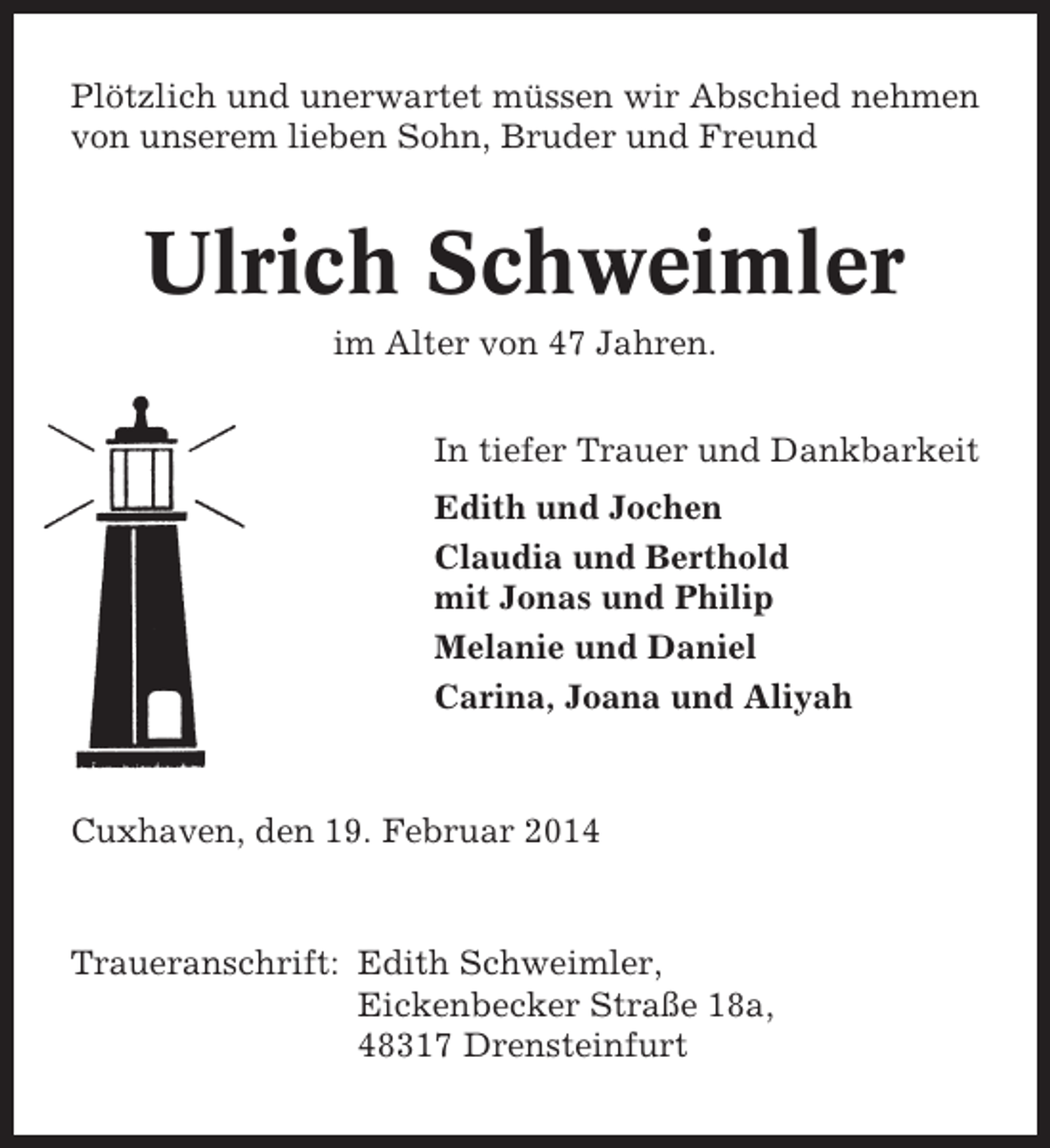 <p>Plötzlich und unerwartet müssen wir Abschied nehmen<br />von unserem lieben Sohn, Bruder und Freund</p>
<p>Ulrich Schweimler<br />im Alter von 47 Jahren.<br />In tiefer Trauer und Dankbarkeit<br />Edith und Jochen<br />Claudia und Berthold<br />mit Jonas und Philip<br />Melanie und Daniel<br />Carina, Joana und Aliyah</p>
<p>Cuxhaven, den 19. Februar 2014</p>
<p>Traueranschrift: Edith Schweimler,<br />Eickenbecker Straße 18a,<br />48317 Drensteinfurt</p>