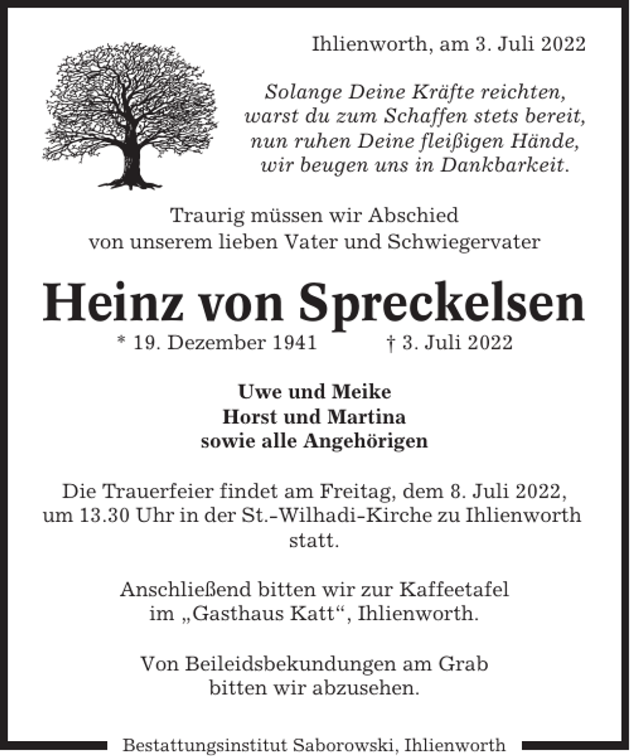 <p>Ihlienworth, am 3. Juli 2022<br />Solange Deine Kräfte reichten,<br />warst du zum Schaffen stets bereit,<br />nun ruhen Deine fleißigen Hände,<br />wir beugen uns in Dankbarkeit.<br />Traurig müssen wir Abschied<br />von unserem lieben Vater und Schwiegervater</p><p>Heinz von Spreckelsen<br />* 19. Dezember 1941</p><p>† 3. Juli 2022</p><p>Uwe und Meike<br />Horst und Martina<br />sowie alle Angehörigen<br />Die Trauerfeier findet am Freitag, dem 8. Juli 2022,<br />um 13.30 Uhr in der St.-Wilhadi-Kirche zu Ihlienworth<br />statt.<br />Anschließend bitten wir zur Kaffeetafel<br />im „Gasthaus Katt“, Ihlienworth.<br />Von Beileidsbekundungen am Grab<br />bitten wir abzusehen.<br />Bestattungsinstitut Saborowski, Ihlienworth</p>
