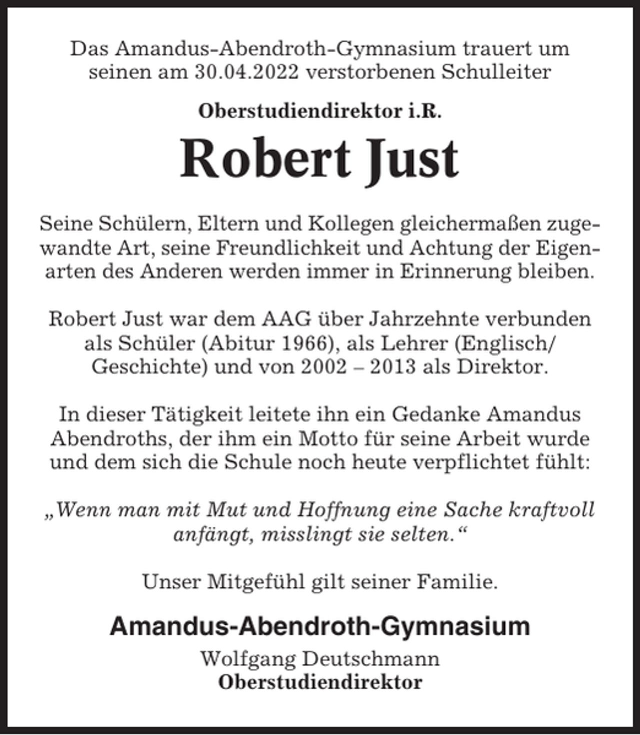<p>Das Amandus-Abendroth-Gymnasium trauert um<br />seinen am 30.04.2022 verstorbenen Schulleiter<br />Oberstudiendirektor i.R.</p><p>Robert Just<br />Seine Schülern, Eltern und Kollegen gleichermaßen zugewandte Art, seine Freundlichkeit und Achtung der Eigenarten des Anderen werden immer in Erinnerung bleiben.<br />Robert Just war dem AAG über Jahrzehnte verbunden<br />als Schüler (Abitur 1966), als Lehrer (Englisch/<br />Geschichte) und von 2002 – 2013 als Direktor.<br />In dieser Tätigkeit leitete ihn ein Gedanke Amandus<br />Abendroths, der ihm ein Motto für seine Arbeit wurde<br />und dem sich die Schule noch heute verpflichtet fühlt:<br />„Wenn man mit Mut und Hoffnung eine Sache kraftvoll<br />anfängt, misslingt sie selten.“<br />Unser Mitgefühl gilt seiner Familie.</p><p>Amandus-Abendroth-Gymnasium<br />Wolfgang Deutschmann<br />Oberstudiendirektor</p>