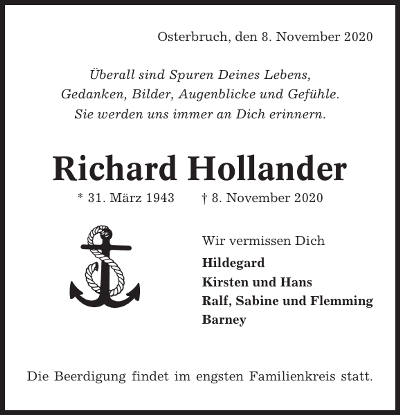 <p>Osterbruch, den 8. November 2020<br />Überall sind Spuren Deines Lebens,<br />Gedanken, Bilder, Augenblicke und Gefühle.<br />Sie werden uns immer an Dich erinnern.</p>
<p>Richard Hollander<br />* 31. März 1943</p>
<p>† 8. November 2020<br />Wir vermissen Dich<br />Hildegard<br />Kirsten und Hans<br />Ralf, Sabine und Flemming<br />Barney</p>
<p>Die Beerdigung findet im engsten Familienkreis statt.</p>