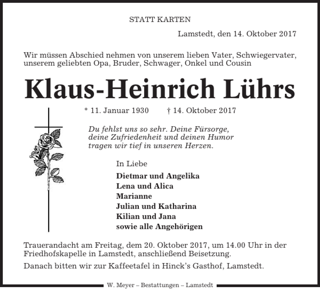 <p>STATT KARTEN</p><p>Lamstedt, den 14. Oktober 2017<br />Wir müssen Abschied nehmen von unserem lieben Vater, Schwiegervater,<br />unserem geliebten Opa, Bruder, Schwager, Onkel und Cousin</p><p>Klaus-Heinrich Lührs<br />* 11. Januar 1930</p><p>† 14. Oktober 2017</p><p>Du fehlst uns so sehr. Deine Fürsorge,<br />deine Zufriedenheit und deinen Humor<br />tragen wir tief in unseren Herzen.<br />In Liebe<br />Dietmar und Angelika<br />Lena und Alica<br />Marianne<br />Julian und Katharina<br />Kilian und Jana<br />sowie alle Angehörigen<br />Trauerandacht am Freitag, dem 20. Oktober 2017, um 14.00 Uhr in der<br />Friedhofskapelle in Lamstedt, anschließend Beisetzung.<br />Danach bitten wir zur Kaffeetafel in Hinck’s Gasthof, Lamstedt.<br />W. Meyer – Bestattungen – Lamstedt</p>