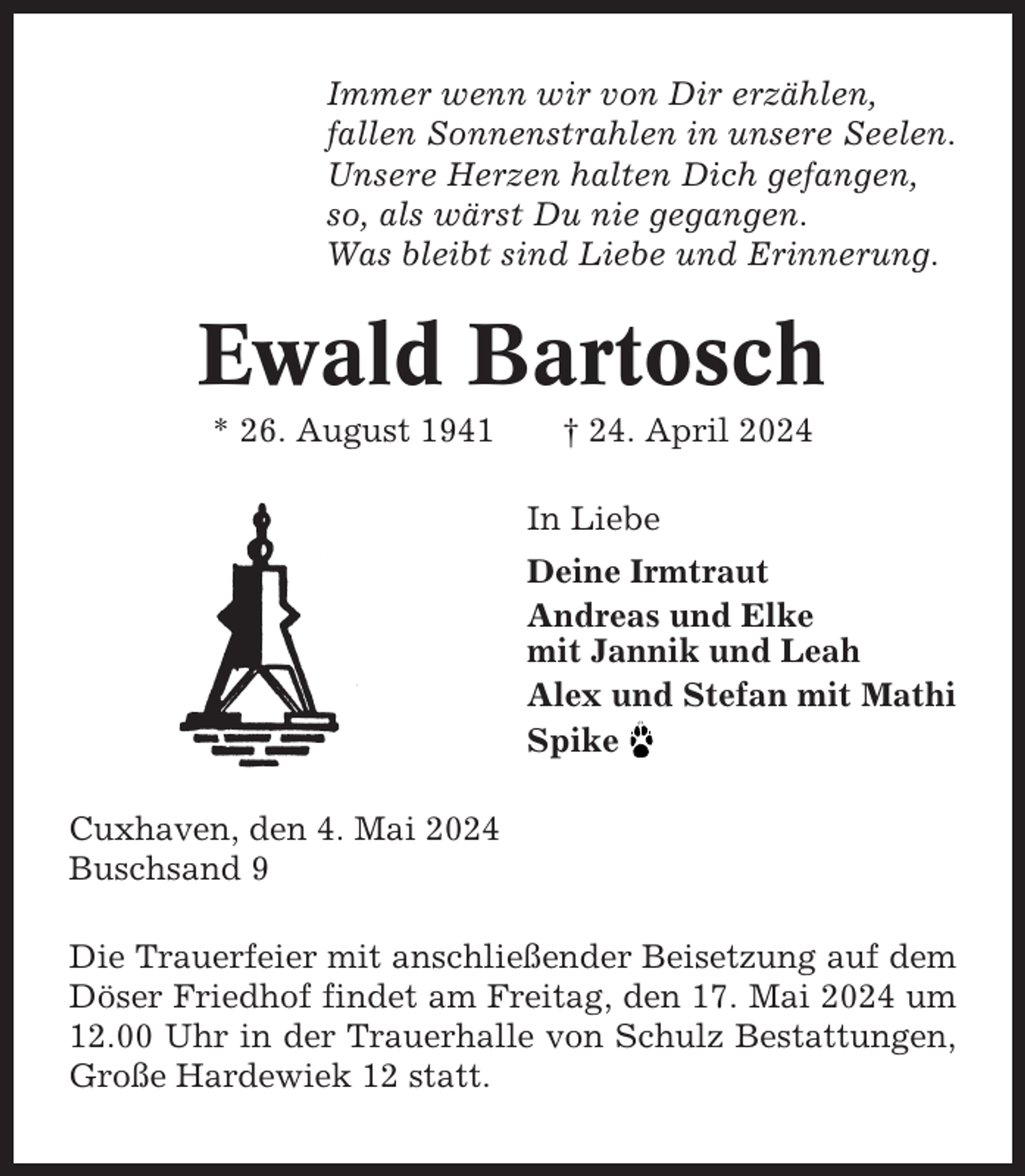 <p>Immer wenn wir von Dir erzählen,<br />fallen Sonnenstrahlen in unsere Seelen.<br />Unsere Herzen halten Dich gefangen,<br />so, als wärst Du nie gegangen.<br />Was bleibt sind Liebe und Erinnerung.</p><p>Ewald Bartosch<br />* 26. August 1941</p><p>† 24. April 2024<br />In Liebe<br />Deine Irmtraut<br />Andreas und Elke<br />mit Jannik und Leah<br />Alex und Stefan mit Mathi<br />Spike</p><p>Cuxhaven, den 4. Mai 2024<br />Buschsand 9<br />Die Trauerfeier mit anschließender Beisetzung auf dem<br />Döser Friedhof findet am Freitag, den 17. Mai 2024 um<br />12.00 Uhr in der Trauerhalle von Schulz Bestattungen,<br />Große Hardewiek 12 statt.</p>
