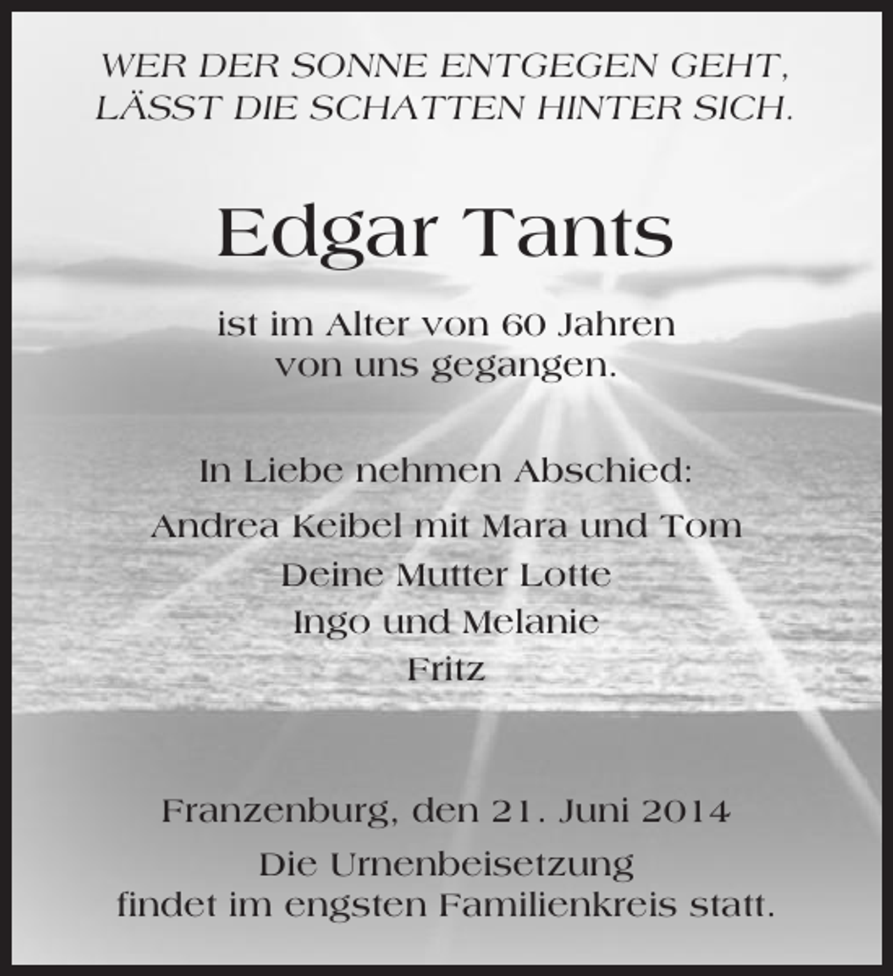<p>WER DER SONNE ENTGEGEN GEHT,<br />LÄSST DIE SCHATTEN HINTER SICH.</p><p>Edgar Tants<br />ist im Alter von 60 Jahren<br />von uns gegangen.<br />In Liebe nehmen Abschied:<br />Andrea Keibel mit Mara und Tom<br />Deine Mutter Lotte<br />Ingo und Melanie<br />Fritz</p><p>Franzenburg, den 21. Juni 2014<br />Die Urnenbeisetzung<br />findet im engsten Familienkreis statt.</p>