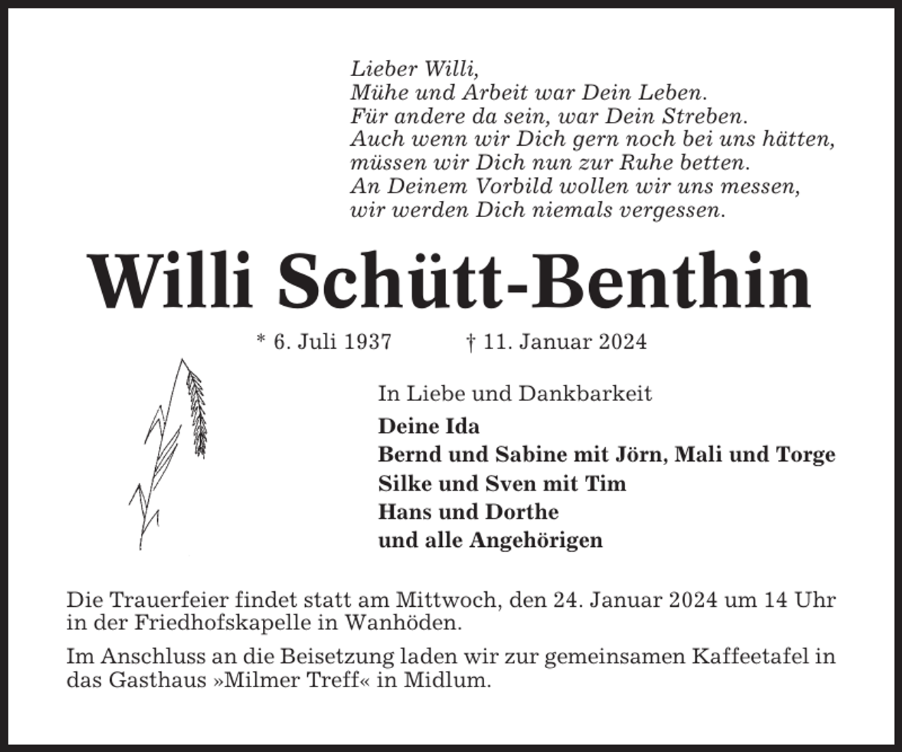 <p>Lieber Willi,<br />Mühe und Arbeit war Dein Leben.<br />Für andere da sein, war Dein Streben.<br />Auch wenn wir Dich gern noch bei uns hätten,<br />müssen wir Dich nun zur Ruhe betten.<br />An Deinem Vorbild wollen wir uns messen,<br />wir werden Dich niemals vergessen.</p><p>Willi Schütt-Benthin<br />* 6. Juli 1937</p><p>† 11. Januar 2024</p><p>In Liebe und Dankbarkeit<br />Deine Ida<br />Bernd und Sabine mit Jörn, Mali und Torge<br />Silke und Sven mit Tim<br />Hans und Dorthe<br />und alle Angehörigen<br />Die Trauerfeier findet statt am Mittwoch, den 24. Januar 2024 um 14 Uhr<br />in der Friedhofskapelle in Wanhöden.<br />Im Anschluss an die Beisetzung laden wir zur gemeinsamen Kaffeetafel in<br />das Gasthaus »Milmer Treff« in Midlum.</p>