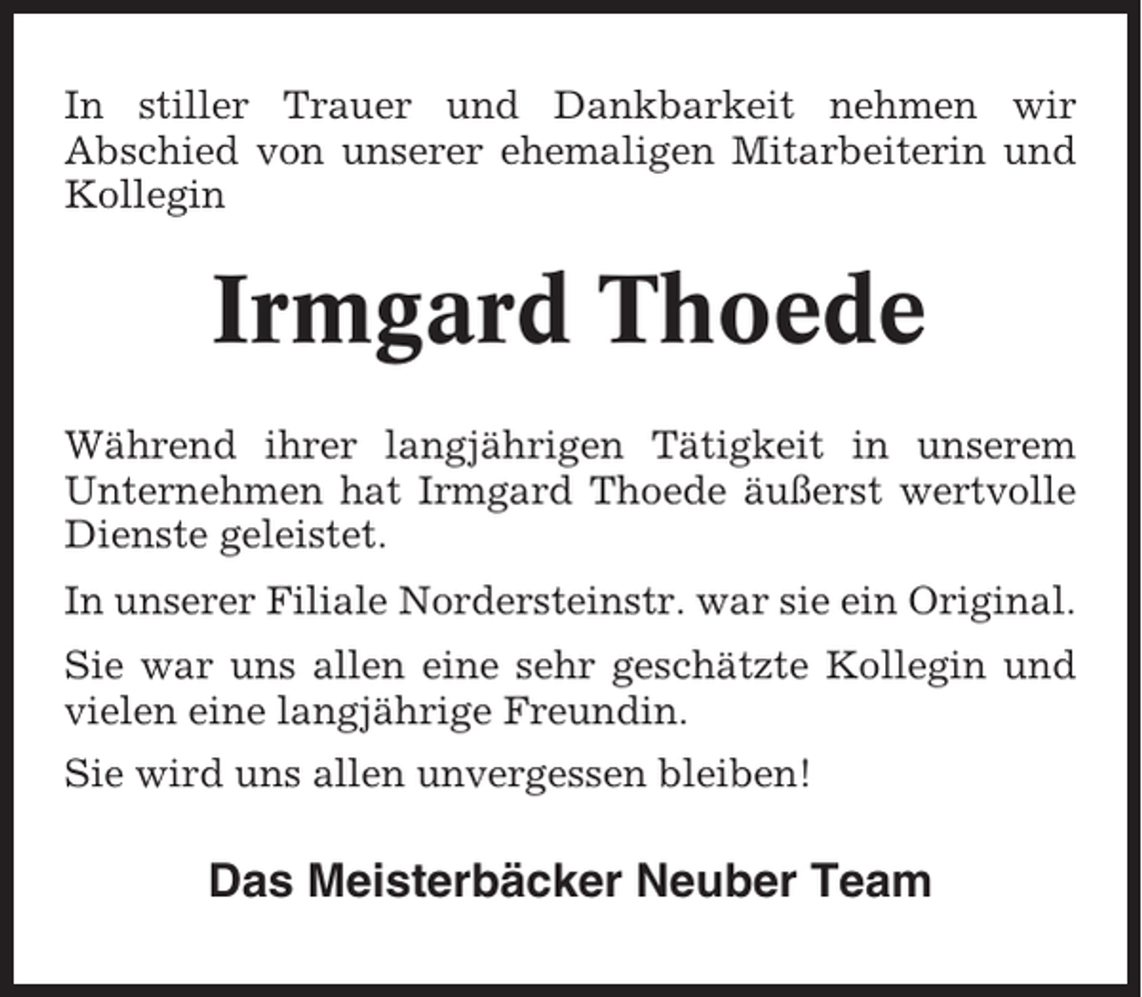 <p>In stiller Trauer und Dankbarkeit nehmen wir<br />Abschied von unserer ehemaligen Mitarbeiterin und<br />Kollegin</p><p>Irmgard Thoede<br />Während ihrer langjährigen Tätigkeit in unserem<br />Unternehmen hat Irmgard Thoede äußerst wertvolle<br />Dienste geleistet.<br />In unserer Filiale Nordersteinstr. war sie ein Original.<br />Sie war uns allen eine sehr geschätzte Kollegin und<br />vielen eine langjährige Freundin.<br />Sie wird uns allen unvergessen bleiben!</p><p>Das Meisterbäcker Neuber Team</p>