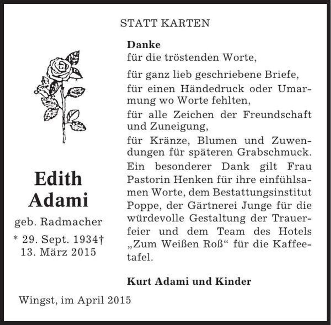 <p>STATT KARTEN<br />Danke<br />für die tröstenden Worte,</p><p>Edith<br />Adami<br />geb. Radmacher<br />* 29. Sept. 1934†<br />13. März 2015</p><p>für ganz lieb geschriebene Briefe,<br />für einen Händedruck oder Umarmung wo Worte fehlten,<br />für alle Zeichen der Freundschaft<br />und Zuneigung,<br />für Kränze, Blumen und Zuwendungen für späteren Grabschmuck.<br />Ein besonderer Dank gilt Frau<br />Pastorin Henken für ihre einfühlsamen Worte, dem Bestattungsinstitut<br />Poppe, der Gärtnerei Junge für die<br />würdevolle Gestaltung der Trauerfeier und dem Team des Hotels<br />„Zum Weißen Roß“ für die Kaffeetafel.<br />Kurt Adami und Kinder</p><p>Wingst, im April 2015</p>